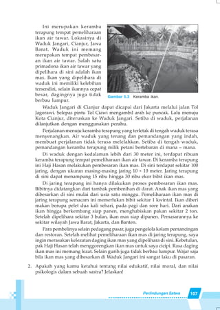 107Perlindungan Satwa
Ini merupakan keramba
terapung tempat pemeliharaan
ikan air tawar. Lokasinya di
Waduk Jangari, Cianjur, Jawa
Barat. Waduk ini memang
merupakan tempat pembesar-
an ikan air tawar. Salah satu
primadona ikan air tawar yang
dipelihara di sini adalah ikan
mas. Ikan yang dipelihara di
waduk ini memiliki kelebihan
tersendiri, selain ikannya cepat
besar, dagingnya juga tidak
berbau lumpur.
Waduk Jangari di Cianjur dapat dicapai dari Jakarta melalui jalan Tol
Jagorawi. Selepas pintu Tol Ciawi mengambil arah ke puncak. Lalu menuju
Kota Cianjur, diteruskan ke Waduk Jangari. Setiba di waduk, perjalanan
dilanjutkan dengan menggunakan perahu.
Perjalanan menuju keramba terapung yang terletak di tengah waduk terasa
menyenangkan. Air waduk yang tenang dan pemandangan yang indah,
membuat perjalanan tidak terasa melelahkan. Setiba di tengah waduk,
pemandangan keramba terapung milik petani bertebaran di mana – mana.
Di waduk dengan kedalaman lebih dari 30 meter ini, terdapat ribuan
keramba terapung tempat pemeliharaan ikan air tawar. Di keramba terapung
ini Haji Hasan melakukan pembesaran ikan mas. Di sini terdapat sekitar 100
jaring, dengan ukuran masing-masing jaring 10 × 10 meter. Jaring terapung
di sini dapat menampung 15 ribu hingga 30 ribu ekor bibit ikan mas.
Di jaring terapung ini hanya dilakukan proses pembesaran ikan mas.
Bibitnya didatangkan dari tambak pembenihan di darat. Anak ikan mas yang
dibesarkan di sini mulai dari usia satu minggu. Pemeliharaan ikan mas di
jaring terapung semacam ini memerlukan bibit sekitar 1 kwintal. Ikan diberi
makan berupa pelet dua kali sehari, pada pagi dan sore hari. Dari anakan
ikan hingga berkembang siap panen, menghabiskan pakan sekitar 2 ton.
Setelah dipelihara sekitar 3 bulan, ikan mas siap dipanen. Pemasarannya ke
sekitar wilayah Jawa Barat, Jakarta, dan Banten.
Para pembelinya selain pedagang pasar, juga pengelola kolam pemancingan
dan restoran. Setelah melihat pemeliharaan ikan mas di jaring terapung, saya
ingin merasakan kelezatan daging ikan mas yang dipelihara di sini. Kebetulan,
pak Haji Hasan telah menggorengkan ikan mas untuk saya cicipi. Rasa daging
ikan mas ini memang lezat. Selain gurih juga tidak berbau lumpur. Wajar saja
bila ikan mas yang dibesarkan di Waduk Jangari ini sangat laku di pasaran.
2. Apakah yang kamu ketahui tentang nilai edukatif, nilai moral, dan nilai
psikologis dalam sebuah sastra? Jelaskan!
Gambar 5.3 Keramba ikan.
 