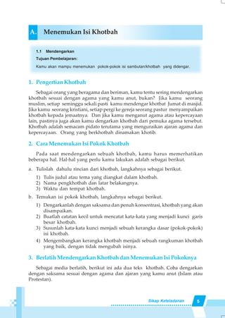 5Sikap Keteladanan
A. Menemukan Isi Khotbah
1.1 Mendengarkan
Tujuan Pembelajaran:
Kamu akan mampu menemukan pokok-pokok isi sambutan/khotbah yang didengar.
1. PengertianKhotbah
Sebagai orang yang beragama dan beriman, kamu tentu sering mendengarkan
khotbah sesuai dengan agama yang kamu anut, bukan? Jika kamu seorang
muslim, setiap seminggu sekali pasti kamu mendengar khotbat Jumat di masjid.
Jika kamu seorang kristiani, setiap pergi ke gereja seorang pastur menyampaikan
khotbah kepada jemaatnya. Dan jika kamu menganut agama atau kepercayaan
lain, pastinya juga akan kamu dengarkan khotbah dari pemuka agama tersebut.
Khotbah adalah semacam pidato terutama yang menguraikan ajaran agama dan
kepercayaan. Orang yang berkhotbah dinamakan khotib.
2. Cara Menemukan Isi Pokok Khotbah
Pada saat mendengarkan sebuah khotbah, kamu harus memerhatikan
beberapa hal. Hal-hal yang perlu kamu lakukan adalah sebagai berikut.
a. Tulislah dahulu rincian dari khotbah, langkahnya sebagai berikut.
1) Tulis judul atau tema yang diangkat dalam khotbah.
2) Nama pengkhotbah dan latar belakangnya.
3) Waktu dan tempat khotbah.
b. Temukan isi pokok khotbah, langkahnya sebagai berikut.
1) Dengarkanlah dengan saksama dan penuh konsentrasi, khotbah yang akan
disampaikan.
2) Buatlah catatan kecil untuk mencatat kata-kata yang menjadi kunci garis
besar khotbah.
3) Susunlah kata-kata kunci menjadi sebuah kerangka dasar (pokok-pokok)
isi khotbah.
4) Mengembangkan kerangka khotbah menjadi sebuah rangkuman khotbah
yang baik, dengan tidak mengubah isinya.
3. Berlatih Mendengarkan Khotbah dan Menemukan Isi Pokoknya
Sebagai media berlatih, berikut ini ada dua teks khotbah. Coba dengarkan
dengan saksama sesuai dengan agama dan ajaran yang kamu anut (Islam atau
Protestan).
 