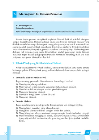 113Kegiatan Ilmiah
A. Merangkum Isi Diskusi/Seminar
9.1 Mendengarkan
Tujuan Pembelajaran:
Kamu akan mampu merangkum isi pembicaraan dalam suatu diskusi atau seminar.
Kamu tentu pernah mengikuti kegiatan diskusi, baik di sekolah ataupun
tempat tinggal kamu. Diskusi artinya salah satu bentuk bertukar pikiran yang
diadakan oleh beberapa kelompok orang dengan tujuan untuk memecahkan
suatu masalah yang konkret, sederhana, tetapi jelas arahnya. Jenis-jenis diskusi
antara lain seminar, simposiun, panel, sarasehan, dan sebagainya. Dalam kegiatan
diskusi, hal pertama yang perlu diperhatikan adalah penetapan topik diskusi.
Biasanya topik diskusi yang dipilih menarik perhatian. Sekarang, mari kita ikuti
pelajaran mengenai diskusi berikut ini!
1. Pihak-Pihak yang Terlibat dalam Diskusi
Kelancaran jalannya sebuah diskusi, tentu memerlukan kerja sama antara
beberapa pihak. Pihak-pihak yang terlibat dalam diskusi antara lain sebagai
berikut.
a. Pemandu diskusi (moderator)
Tugas seorang pemandu diskusi antara lain sebagai berikut.
1) Memimpin jalannya diskusi.
2) Menyiapkan segala sesuatu yang diperlukan dalam diskusi.
3) Membuka diskusi dengan uraian pendek/singkat.
4) Mengatur jalannya diskusi.
5) Membuat rangkuman dalam diskusi.
6) Menutup diskusi.
b. Peserta diskusi
Tugas dan tanggung jawab peserta diskusi antara lain sebagai berikut.
1) Mempelajari makalah yang akan disusun.
2) Mengikuti jalannya diskusi dengan tertib dan cermat.
3) Menghilangkan sikap emosional dan prasangka buruk terhadap penyaji.
4) Menyampaikan tanggapan, saran, dan pertanyaan kepada pemakalah
(penyaji) melalui moderator, dengan singkat dan jelas (tidak berbelit-
belit).
 