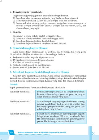 114 Bahasa Indonesia Kelas XI SMA/MA Program IPA dan IPS
c. Penyaji/penulis (pemakalah)
Tugas seorang penyaji/penulis antara lain sebagai berikut.
1) Membuat dan menyusun makalah yang berlandaskan referensi.
2) Menyajikan makalah dalam diskusi dengan jelas dan sistematis.
3) Menjawab dan menanggapi pertanyaan, sanggahan, atau saran peserta
diskusi dengan objektif dan disertai dengan contoh-contoh, fakta, dan
alasan-alasan yang logis.
d. Notulis
Tugas dari seorang notulis adalah sebagai berikut.
1) Mencatat jalannya diskusi dari awal hingga akhir.
2) Membuat laporan tentang hasil diskusi.
3) Membuat laporan berupa rangkuman hasil diskusi.
2. TeknikMerangkumIsiDiskusi
Agar kamu dapat merangkum isi diskusi, ada beberapa hal yang perlu
diperhatikan. Hal-hal tersebut antara lain sebagai berikut.
a. Berkonsentrasilah kepada isi pembicaraan.
b. Dengarkan pembicaraan dengan saksama.
c. Catatlah isi pembicaraannya.
d. Tulislah pokok-pokok isi pembicaraan.
e. Susun menjadi garis besar isi diskusi.
3. Membuat Laporan Bentuk Rangkuman Isi Diskusi
Catatlah garis besar inti dari diskusi. Catat semua informasi dari narasumber.
Kemudian dari hasil catatanmu buatlah garis besar isinya, kemudian kembangkan
menjadi bentuk rangkuman dengan bahasa yang baik dan mudah dipahami.
Contoh:
Topik permasalahan: Penanaman budi pekerti di sekolah.
Pendapat pembicara 1 : Pedidikan budi pekerti saat ini sangat dibutuhkan
karena pelajar sebagai generasi penerus bangsa
wajib memiliki moral yang baik.
Pendapat pembicara 2 : Saat ini banyak penyimpangan disebabkan kurang
adanya pendidikan budi pekerti di sekolah dan
kurangnya pengawasan dari orang tua, guru, dan
pihak-pihak yang terkait.
Pendapat pembicara 3 : Banyak siswa melakukan penyimpangan seperti
halnya siswa membawa CD porno ke sekolah. Ada
HP kamera yang di sana disimpan gambar-gambar
porno. Hal ini sangat memprihatinkan.
 