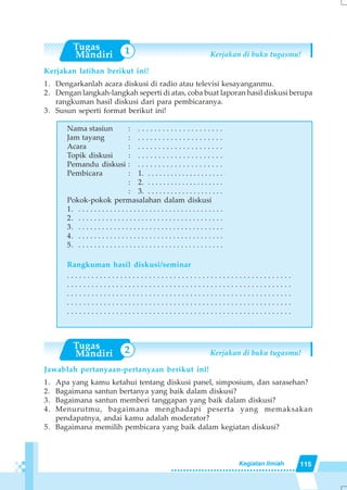 115Kegiatan Ilmiah
Kerjakan di buku tugasmu!
Kerjakan latihan berikut ini!
1. Dengarkanlah acara diskusi di radio atau televisi kesayanganmu.
2. Dengan langkah-langkah seperti di atas, coba buat laporan hasil diskusi berupa
rangkuman hasil diskusi dari para pembicaranya.
3. Susun seperti format berikut ini!
Nama stasiun : . . . . . . . . . . . . . . . . . . . . .
Jam tayang : . . . . . . . . . . . . . . . . . . . . .
Acara : . . . . . . . . . . . . . . . . . . . . .
Topik diskusi : . . . . . . . . . . . . . . . . . . . . .
Pemandu diskusi : . . . . . . . . . . . . . . . . . . . . .
Pembicara : 1. . . . . . . . . . . . . . . . . . . . .
: 2. . . . . . . . . . . . . . . . . . . . .
: 3. . . . . . . . . . . . . . . . . . . . .
Pokok-pokok permasalahan dalam diskusi
1. . . . . . . . . . . . . . . . . . . . . . . . . . . . . . . . . . . . . .
2. . . . . . . . . . . . . . . . . . . . . . . . . . . . . . . . . . . . . .
3. . . . . . . . . . . . . . . . . . . . . . . . . . . . . . . . . . . . . .
4. . . . . . . . . . . . . . . . . . . . . . . . . . . . . . . . . . . . . .
5. . . . . . . . . . . . . . . . . . . . . . . . . . . . . . . . . . . . . .
Rangkuman hasil diskusi/seminar
. . . . . . . . . . . . . . . . . . . . . . . . . . . . . . . . . . . . . . . . . . . . . . . . . . . . . . .
. . . . . . . . . . . . . . . . . . . . . . . . . . . . . . . . . . . . . . . . . . . . . . . . . . . . . . .
. . . . . . . . . . . . . . . . . . . . . . . . . . . . . . . . . . . . . . . . . . . . . . . . . . . . . . .
. . . . . . . . . . . . . . . . . . . . . . . . . . . . . . . . . . . . . . . . . . . . . . . . . . . . . . .
. . . . . . . . . . . . . . . . . . . . . . . . . . . . . . . . . . . . . . . . . . . . . . . . . . . . . . .
Kerjakan di buku tugasmu!
Jawablah pertanyaan-pertanyaan berikut ini!
1. Apa yang kamu ketahui tentang diskusi panel, simposium, dan sarasehan?
2. Bagaimana santun bertanya yang baik dalam diskusi?
3. Bagaimana santun memberi tanggapan yang baik dalam diskusi?
4. Menurutmu, bagaimana menghadapi peserta yang memaksakan
pendapatnya, andai kamu adalah moderator?
5. Bagaimana memilih pembicara yang baik dalam kegiatan diskusi?
1
2
 