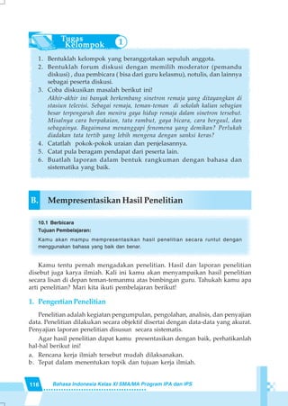 116 Bahasa Indonesia Kelas XI SMA/MA Program IPA dan IPS
1. Bentuklah kelompok yang beranggotakan sepuluh anggota.
2. Bentuklah forum diskusi dengan memilih moderator (pemandu
diskusi) , dua pembicara ( bisa dari guru kelasmu), notulis, dan lainnya
sebagai peserta diskusi.
3. Coba diskusikan masalah berikut ini!
Akhir-akhir ini banyak berkembang sinetron remaja yang ditayangkan di
stasiun televisi. Sebagai remaja, teman-teman di sekolah kalian sebagian
besar terpengaruh dan meniru gaya hidup remaja dalam sinetron tersebut.
Misalnya cara berpakaian, tata rambut, gaya bicara, cara bergaul, dan
sebagainya. Bagaimana menanggapi fenomena yang demikan? Perlukah
diadakan tata tertib yang lebih mengena dengan sanksi keras?
4. Catatlah pokok-pokok uraian dan penjelasannya.
5. Catat pula beragam pendapat dari peserta lain.
6. Buatlah laporan dalam bentuk rangkuman dengan bahasa dan
sistematika yang baik.
B. Mempresentasikan Hasil Penelitian
10.1 Berbicara
Tujuan Pembelajaran:
Kamu akan mampu mempresentasikan hasil penelitian secara runtut dengan
menggunakan bahasa yang baik dan benar.
Kamu tentu pernah mengadakan penelitian. Hasil dan laporan penelitian
disebut juga karya ilmiah. Kali ini kamu akan menyampaikan hasil penelitian
secara lisan di depan teman-temanmu atas bimbingan guru. Tahukah kamu apa
arti penelitian? Mari kita ikuti pembelajaran berikut!
1. PengertianPenelitian
Penelitian adalah kegiatan pengumpulan, pengolahan, analisis, dan penyajian
data. Penelitian dilakukan secara objektif disertai dengan data-data yang akurat.
Penyajian laporan penelitian disusun secara sistematis.
Agar hasil penelitian dapat kamu presentasikan dengan baik, perhatikanlah
hal-hal berikut ini!
a. Rencana kerja ilmiah tersebut mudah dilaksanakan.
b. Tepat dalam menentukan topik dan tujuan kerja ilmiah.
1
 