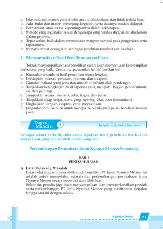 117Kegiatan Ilmiah
3
c. Jelas cakupan materi yang diteliti atau dilaksanakan, dan tidak terlalu luas.
d. Ada buku dan materi penunjang kegiatan, serta datanya mudah didapat.
e. Bermanfaat atau terasa kepentingannya dalam kehidupan.
f. Metode yang digunakan sesuai dengan apa yang hendak dicapai dan dijelaskan
dalam proposal.
g. Tepat waktu, baik dalam perencanaan maupun sampai pada pengerjaan serta
laporannya.
h. Menarik minat orang lain, sehingga penelitian tersebut ada hasilnya.
2. Menyampaikan Hasil Penelitian secara Lisan
Teknik menyampaikan hasil penelitian secara lisan memerlukan keterampilan
berbahasa yang baik. Untuk itu, pahamilah hal-hal berikut ini!
a. Kuasailah seluruh isi hasil penelitian secara lengkap.
b. Persiapkan mental, perasaan, pikiran, dan sikapmu.
c. Gunakan bahasa yang jelas dan mudah dipahami oleh pendengar.
d. Tunjukkan kelengkapan hasil laporan yang meliputi bagian pendahuluan,
isi, dan penutup.
e. Sampaikan secara menarik, jelas, lugas, dan benar.
f. Tunjukkan sikap wajar, suara yang nyaring, jelas, dan komunikatif.
g. Ungkapkan dengan ekspresi yang meyakinkan.
h. Janganlah terburu-buru untuk mengakiri, bersikaplah pelan, hati-hati, namun
pasti.
Kerjakan di buku tugasmu!
Sebagai sarana berlatih, coba kamu laporkan hasil penelitian berikut ini
secara lisan yang dinilai oleh teman yang lain.
Perkembangan Perusahaan Jamu Nyonya Meneer Semarang
BAB I
PENDAHULUAN
A. Latar Belakang Masalah
Latar belakang penulisan objek studi penelitian PT Jamu Nyonya Meneer ini
adalah untuk mengetahui sejarah dan perkembangan perusahaan jamu
Nyonya Meneer secara terperinci dan lebih luas.
Selain itu, penulis juga ingin menyampaikan dan memperkenalkan produk
serta perkembangan PT Jamu Nyonya Meneer yang masih terus berjalan
hingga saat ini dengan sukses.
 