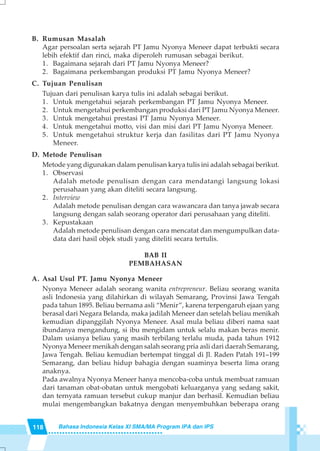 118 Bahasa Indonesia Kelas XI SMA/MA Program IPA dan IPS
B. Rumusan Masalah
Agar persoalan serta sejarah PT Jamu Nyonya Meneer dapat terbukti secara
lebih efektif dan rinci, maka diperoleh rumusan sebagai berikut.
1. Bagaimana sejarah dari PT Jamu Nyonya Meneer?
2. Bagaimana perkembangan produksi PT Jamu Nyonya Meneer?
C. Tujuan Penulisan
Tujuan dari penulisan karya tulis ini adalah sebagai berikut.
1. Untuk mengetahui sejarah perkembangan PT Jamu Nyonya Meneer.
2. Untuk mengetahui perkembangan produksi dari PT Jamu Nyonya Meneer.
3. Untuk mengetahui prestasi PT Jamu Nyonya Meneer.
4. Untuk mengetahui motto, visi dan misi dari PT Jamu Nyonya Meneer.
5. Untuk mengetahui struktur kerja dan fasilitas dari PT Jamu Nyonya
Meneer.
D. Metode Penulisan
Metode yang digunakan dalam penulisan karya tulis ini adalah sebagai berikut.
1. Observasi
Adalah metode penulisan dengan cara mendatangi langsung lokasi
perusahaan yang akan diteliti secara langsung.
2. Interview
Adalah metode penulisan dengan cara wawancara dan tanya jawab secara
langsung dengan salah seorang operator dari perusahaan yang diteliti.
3. Kepustakaan
Adalah metode penulisan dengan cara mencatat dan mengumpulkan data-
data dari hasil objek studi yang diteliti secara tertulis.
BAB II
PEMBAHASAN
A. Asal Usul PT. Jamu Nyonya Meneer
Nyonya Meneer adalah seorang wanita entrepreneur. Beliau seorang wanita
asli Indonesia yang dilahirkan di wilayah Semarang, Provinsi Jawa Tengah
pada tahun 1895. Beliau bernama asli “Menir”, karena terpengaruh ejaan yang
berasal dari Negara Belanda, maka jadilah Meneer dan setelah beliau menikah
kemudian dipanggilah Nyonya Meneer. Asal mula beliau diberi nama saat
ibundanya mengandung, si ibu mengidam untuk selalu makan beras menir.
Dalam usianya beliau yang masih terbilang terlalu muda, pada tahun 1912
Nyonya Meneer menikah dengan salah seorang pria asli dari daerah Semarang,
Jawa Tengah. Beliau kemudian bertempat tinggal di Jl. Raden Patah 191–199
Semarang, dan beliau hidup bahagia dengan suaminya beserta lima orang
anaknya.
Pada awalnya Nyonya Meneer hanya mencoba-coba untuk membuat ramuan
dari tanaman obat-obatan untuk mengobati keluarganya yang sedang sakit,
dan ternyata ramuan tersebut cukup manjur dan berhasil. Kemudian beliau
mulai mengembangkan bakatnya dengan menyembuhkan beberapa orang
 
