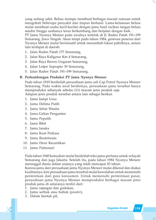 119Kegiatan Ilmiah
yang sedang sakit. Beliau mampu membuat berbagai macam ramuan untuk
mengobati beberapa penyakit dan itupun berhasil. Lama-kelamaan beliau
mulai membuat usaha kecil-kecilan dengan jamu hasil racikan tangan beliau
sendiri hingga usahanya terus berkembang dan berjalan dengan baik.
PT Jamu Nyonya Meneer pada awalnya terletak di Jl. Raden Patah 191–199
Semarang, Jawa Tengah. Akan tetapi pada tahun 1984, generasi penerus dari
Nyonya Meneer mulai berinisiatif untuk menambah lokasi pabriknya, antara
lain terdapat di daerah:
1. Jalan Raden Patah 177 Semarang,
2. Jalan Raya Kaligawe Km 4 Semarang,
3. Jalan Raya Bawen Ungaran Semarang,
4. Jalan Letjen Soprapto 39 Semarang,
5. Jalan Raden Patah 191–199 Semarang.
B. Perkembangan Produksi PT Jamu Nyonya Meneer
Pada tahun 1919 berdirilah perusahaan jamu asli Cap Potret Nyonya Meneer
Semarang. Pada waktu awal berdirinya, perusahaan jamu tersebut hanya
memproduksi sebanyak sebelas (11) macam jenis produk saja.
Adapun jenis produk tersebut antara lain sebagai berikut.
1. Jamu Jampi Usus
2. Jamu Delima Putih
3. Jamu Sehat Wanita
4. Jamu Galian Penganten
5. Jamu Peputih
6. Jamu Bibit
7. Jamu Janaka
8. Jamu Kuat Perkasa
9. Jamu Bustetream
10. Jamu Dewi Kecantikan
11. Jamu Patmosari
Pada tahun 1940 kemudian mulai berdirilah toko jamu pertama untuk wilayah
Semarang dan juga Jakarta. Setelah itu, pada tahun 1984 Nyonya Meneer
meninggal dunia dalam usianya yang telah mencapai 83 tahun.
Karena jamu dari perusahaan jamu Nyonya Meneer mulai dikenal dan diakui
kualitasnya, kini perusahaan jamu tersebut mulai kewalahan untuk memenuhi
permintaan dari para konsumen. Untuk memenuhi permintaan pasar,
perusahaan jamu Nyonya Meneer memproduksi berbagai macam jenis
produk jamu di antaranya terdiri dari:
1. Jamu rajangan dan godokan,
2. Jamu serbuk atau bubuk (powder),
3. Dalam bentuk pil,
 