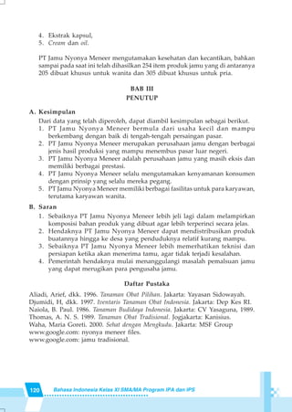 120 Bahasa Indonesia Kelas XI SMA/MA Program IPA dan IPS
4. Ekstrak kapsul,
5. Cream dan oil.
PT Jamu Nyonya Meneer mengutamakan kesehatan dan kecantikan, bahkan
sampai pada saat ini telah dihasilkan 254 item produk jamu yang di antaranya
205 dibuat khusus untuk wanita dan 305 dibuat khusus untuk pria.
BAB III
PENUTUP
A. Kesimpulan
Dari data yang telah diperoleh, dapat diambil kesimpulan sebagai berikut.
1. PT Jamu Nyonya Meneer bermula dari usaha kecil dan mampu
berkembang dengan baik di tengah-tengah persaingan pasar.
2. PT Jamu Nyonya Meneer merupakan perusahaan jamu dengan berbagai
jenis hasil produksi yang mampu menembus pasar luar negeri.
3. PT Jamu Nyonya Meneer adalah perusahaan jamu yang masih eksis dan
memiliki berbagai prestasi.
4. PT Jamu Nyonya Meneer selalu mengutamakan kenyamanan konsumen
dengan prinsip yang selalu mereka pegang.
5. PT Jamu Nyonya Meneer memiliki berbagai fasilitas untuk para karyawan,
terutama karyawan wanita.
B. Saran
1. Sebaiknya PT Jamu Nyonya Meneer lebih jeli lagi dalam melampirkan
komposisi bahan produk yang dibuat agar lebih terperinci secara jelas.
2. Hendaknya PT Jamu Nyonya Meneer dapat mendistribusikan produk
buatannya hingga ke desa yang penduduknya relatif kurang mampu.
3. Sebaiknya PT Jamu Nyonya Meneer lebih memerhatikan teknisi dan
persiapan ketika akan menerima tamu, agar tidak terjadi kesalahan.
4. Pemerintah hendaknya mulai menanggulangi masalah pemalsuan jamu
yang dapat merugikan para pengusaha jamu.
Daftar Pustaka
Aliadi, Arief, dkk. 1996. Tanaman Obat Pilihan. Jakarta: Yayasan Sidowayah.
Djumidi, H, dkk. 1997. Iventaris Tanaman Obat Indonesia. Jakarta: Dep Kes RI.
Naiola, B. Paul. 1986. Tanaman Budidaya Indonesia. Jakarta: CV Yasaguna, 1989.
Thomas, A. N. S. 1989. Tanaman Obat Tradisional. Jogjakarta: Kanisius.
Waha, Maria Goreti. 2000. Sehat dengan Mengkudu. Jakarta: MSF Group
www.google.com: nyonya meneer files.
www.google.com: jamu tradisional.
 
