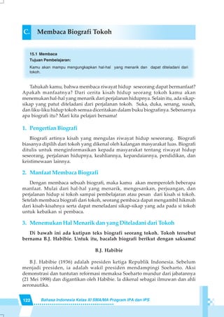 122 Bahasa Indonesia Kelas XI SMA/MA Program IPA dan IPS
C. Membaca Biografi Tokoh
15.1 Membaca
Tujuan Pembelajaran:
Kamu akan mampu mengungkapkan hal-hal yang menarik dan dapat diteladani dari
tokoh.
Tahukah kamu, bahwa membaca riwayat hidup seseorang dapat bermanfaat?
Apakah manfaatnya? Dari cerita kisah hidup seorang tokoh kamu akan
menemukan hal-hal yang menarik dari perjalanan hidupnya. Selain itu, ada sikap-
sikap yang patut diteladani dari perjalanan tokoh. Suka, duka, senang, susah,
dan liku-liku hidup tokoh semua diceritakan dalam buku biografinya. Sebenarnya
apa biografi itu? Mari kita pelajari bersama!
1. PengertianBiografi
Biografi artinya kisah yang mengulas riwayat hidup seseorang. Biografi
biasanya dipilih dari tokoh yang dikenal oleh kalangan masyarakat luas. Biografi
ditulis untuk menginformasikan kepada masyarakat tentang riwayat hidup
seseorang, perjalanan hidupnya, keahliannya, kepandaiannya, pendidikan, dan
keistimewaan lainnya.
2. Manfaat Membaca Biografi
Dengan membaca sebuah biografi, maka kamu akan memperoleh beberapa
manfaat. Mulai dari hal-hal yang menarik, mengesankan, perjuangan, dan
perjalanan hidup si tokoh sampai pembelajaran atau pesan dari kisah si tokoh.
Setelah membaca biografi dari tokoh, seorang pembaca dapat mengambil hikmah
dari kisah-kisahnya serta dapat meneladani sikap-sikap yang ada pada si tokoh
untuk kebaikan si pembaca.
3. Menemukan Hal Menarik dan yang Diteladani dari Tokoh
Di bawah ini ada kutipan teks biografi seorang tokoh. Tokoh tersebut
bernama B.J. Habibie. Untuk itu, bacalah biografi berikut dengan saksama!
B.J. Habibie
B.J. Habibie (1936) adalah presiden ketiga Republik Indonesia. Sebelum
menjadi presiden, ia adalah wakil presiden mendampingi Soeharto. Aksi
demonstrasi dan tuntutan reformasi memaksa Soeharto mundur dari jabatannya
(21 Mei 1998) dan digantikan oleh Habibie. la dikenal sebagai ilmuwan dan ahli
aeronautika.
 
