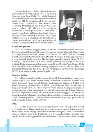 123Kegiatan Ilmiah
Baharuddin Jusuf Habibie lahir di Pare-Pare,
Sulawesi Selatan pada 25 Juni 1936. la sekolah di
Bandung, Jawa Barat. Pada 1954 Habibie kuliah di
Instutut Teknologi Bandung (ITB). Baru enam bulan
kuliah di ITB ia memperoleh beasiswa dari
Departemen Pendidikan dan Kebudayaan
(sekarang Departemen Pendidikan Nasional)
untuk belajar di Rhenisch-Wesrfaelische
Technische, Aachen, Jerman Barat. Pada 1965 ia
meraih gelar doktor di bidang konstruksi pesawat
terbang. Habibie termasuk mahasiswa yang sangat
cerdas. Setelah menyelesaikan kuliahnya, ia
bekerja pada sebuah pabrik pesawat terbang di
Jerman, Messerschmitt Bolkow-Blohm (MBB).
Karier dan Jabatan
Pada 1974 Habibie dipanggil pulang ke Indonesia oleh Presiden Soeharto untuk
ditugaskan menjadi penasihat utama presiden di bidang teknologi. Pada waktu
itu ia juga diangkat menjadi pejabat di Pertamina. Pada 1976 Presiden Soeharto
melantiknya menjadi Direktur Utama (Dirut) PT Nurtanio di Bandung. Kariernya
terus menanjak pada masa itu. Habibie juga pernah menjadi Dirut PT PAL
Surabaya, Dirut PT Pindad, Ketua Dewan Pembina dan Pengelola Industri
Strategis Pertahananan dan Keamanan, serta Ketua Otorita Pulau Batam. Pada
31 Maret 1978 Presiden Soeharto mengangkatnya menjadi Menteri Riset dan
Teknologi (Menristek) dan Ketua Badan Pengkajian dan Penerapan Teknologi
(BPPT) serta menjadi wakil presiden pada 1998.
Presiden Ketiga
B.J. Habibie menjadi presiden ketiga Republik Indonesia dalam masa yang
sangat singkat (Mei 1998-Oktober 1999). Ia menolak dicalonkan kembali oleh
partai Golongan Karya setelah laporan pertanggungjawabannya ditolak oleh
Majelis Permusyawaratan Rakyat (MPR) pada Oktober 1999. Kedekatannya
dengan pemerintahan Orde Baru menyebabkan banyak kalangan meragukan
kemampuannya untuk menjalankan agenda reformasi pasca-Orde Baru. Namun,
di bawah kepemimpinannya Indonesia berhasil menyelenggarakan pemilihan
umum (pemilu) multipartai yang damai dan pemilihan presiden yang demokratis
(1999). Sebagai presiden, Habibie dikenal ramah terhadap siapa pun, bahkan
tidak jarang ia melucu ketika berpidato.
IPTN
B.J. Habibie merupakan salah seorang ahli pesawat terbang (aeronautika)
terkemuka yang diakui keahlian dan keilmuannya secara internasional.
Keahliannya dalam bidang aeronautika terutama mengenai keretakan struktur
pesawat terbang. Karena itu di kalangan ahli aeronautika, Habibie dijuluki “Mr.
Crack”. Latar belakang pendidikan dan keahlian Habibie membuatnya mampu
Gambar 6.1 Prof. Dr. Ir.
Habibie.
Sumber:www.id.wikipedia.org
 