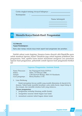 125Kegiatan Ilmiah
Cerita singkat tentang riwayat hidupnya : ______________________
Kesimpulan : ____________________________________________
Nama kelompok
_____________________
_____________________
_____________________
D. Menulis Karya Ilmiah Hasil Pengamatan
12.3 Menulis
Tujuan Pembelajaran:
Kamu akan mampu menulis karya ilmiah seperti hasil pengamatan dan penelitian.
Setelah selesai suatu kegiatan, biasanya kamu disuruh oleh Bapak/Ibu guru
untuk membuat laporan, bukan? Demikian juga untuk kegiatan praktikum dan
pengamatan. Nah, apabila kamu belum memahami mengenai cara penulisan
laporan hasil pengamatan, pahamilah contoh laporan hasil pengamatan berikut
ini!
Laporan Pengamatan Anatomi Katak
Nama Penyusun : Ika Tripanganti/ kelas XI IPA 4
Waktu : Sabtu, 23 Februari 2008
Tempat : Laboratorium Biologi SMA N 8 Surakarta
Guru pengampu : Benny Ruahno, S. Pd.
I. Latar Belakang
Katak merupakan hewan amfibi yang mudah ditemukan di daerah di In-
donesia. Tubuh katak memiliki keunikan, yaitu selalu berair, dapat hidup di
dua tempat, dan memiliki struktur kulit yang istimewa.
Tujuan pengamatan:
1. pengamatan terhadap binatang amfibi (katak)
2. mengetahui susunan tubuh bagian luar katak
3. memahami anatomi tubuh bagian dalam katak
 