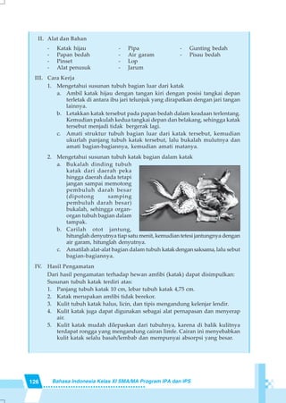 126 Bahasa Indonesia Kelas XI SMA/MA Program IPA dan IPS
II. Alat dan Bahan
- Katak hijau - Pipa - Gunting bedah
- Papan bedah - Air garam - Pisau bedah
- Pinset - Lop
- Alat penusuk - Jarum
III. Cara Kerja
1. Mengetahui susunan tubuh bagian luar dari katak
a. Ambil katak hijau dengan tangan kiri dengan posisi tangkai depan
terletak di antara ibu jari telunjuk yang dirapatkan dengan jari tangan
lainnya.
b. Letakkan katak tersebut pada papan bedah dalam keadaan terlentang.
Kemudian pakulah kedua tangkai depan dan belakang, sehingga katak
tersebut menjadi tidak bergerak lagi.
c. Amati struktur tubuh bagian luar dari katak tersebut, kemudian
ukurlah panjang tubuh katak tersebut, lalu bukalah mulutnya dan
amati bagian-bagiannya, kemudian amati matanya.
2. Mengetahui susunan tubuh katak bagian dalam katak
a. Bukalah dinding tubuh
katak dari daerah peka
hingga daerah dada tetapi
jangan sampai memotong
pembuluh darah besar
(dipotong samping
pembuluh darah besar)
bukalah, sehingga organ-
organ tubuh bagian dalam
tampak.
b. Carilah otot jantung,
hitunglah denyutnya tiap satu menit, kemudian tetesi jantungnya dengan
air garam, hitunglah denyutnya.
c. Amatilah alat-alat bagian dalam tubuh katakdengansaksama, lalu sebut
bagian-bagiannya.
IV. Hasil Pengamatan
Dari hasil pengamatan terhadap hewan amfibi (katak) dapat disimpulkan:
Susunan tubuh katak terdiri atas:
1. Panjang tubuh katak 10 cm, lebar tubuh katak 4,75 cm.
2. Katak merupakan amfibi tidak berekor.
3. Kulit tubuh katak halus, licin, dan tipis mengandung kelenjar lendir.
4. Kulit katak juga dapat digunakan sebagai alat pernapasan dan menyerap
air.
5. Kulit katak mudah dilepaskan dari tubuhnya, karena di balik kulitnya
terdapat rongga yang mengandung cairan limfe. Cairan ini menyebabkan
kulit katak selalu basah/lembab dan mempunyai absorpsi yang besar.
 