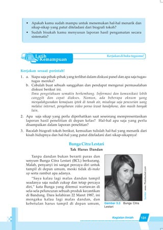 131Kegiatan Ilmiah
Kerjakan sesuai perintah!
1. a. Siapa saja pihak-pihak yang terlibat dalam diskusi panel dan apa saja tugas-
tugas mereka?
b. Cobalah buat sebuah sanggahan dan pendapat mengenai permasalahan
diskusi berikut ini.
Ilmu pengetahuan semakin berkembang. Informasi dan komunikasi lebih
canggih dan cepat diakses. Namun, ada beberapa oknum yang
menyalahgunakan kemajuan iptek di tanah air, misalnya saja pencurian uang
melalui internet, penyebaran video porno lewat handphone, dan masih banyak
lain.
2. Apa saja sikap yang perlu diperhatikan saat seseorang mempresentasikan
laporan hasil penelitian di depan kelas? Hal-hal apa saja yang perlu
disampaikan dalam laporan penelitian?
3. Bacalah biografi tokoh berikut, kemudian tulislah hal-hal yang menarik dari
kisah hidupnya dan hal-hal yang patut diteladani dari sikap-sikapnya!
Bunga Citra Lestari
Tak Harus Dandan
Tanpa dandan bukan berarti paras dan
senyum Bunga Citra Lestari (BCL) berkurang.
Malah, penyanyi ini sangat percaya diri untuk
tampil di depan umum, meski tidak di-make
up serta rambut apa adanya.
“Saya kalau lagi malas dandan tampil
seadanya saja sudah cukup dan tetap percaya
diri,” kata Bunga yang ditemui wartawan di
sela-sela peluncuran sebuah produk kecantikan
di Bandung. Dara kelahiran 22 Maret 1987, ini
mengaku kalau lagi malas dandan, dan
kebetulan harus tampil di depan umum,
• Apakah kamu sudah mampu untuk menemukan hal-hal menarik dan
sikap-sikap yang patut diteladani dari biografi tokoh?
• Sudah bisakah kamu menyusun laporan hasil pengamatan secara
sistematis?
Kerjakan di buku tugasmu!
Gambar 5.3 Bunga Citra
Lestari
Sumber:www.Photobucket.com
 