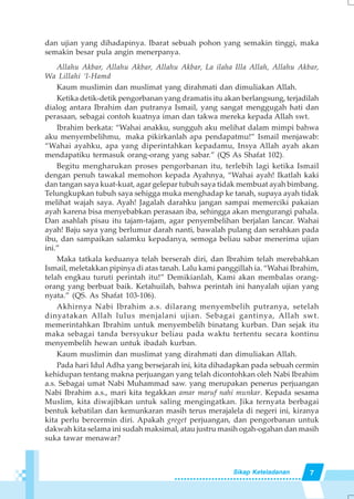 7Sikap Keteladanan
dan ujian yang dihadapinya. Ibarat sebuah pohon yang semakin tinggi, maka
semakin besar pula angin menerpanya.
Allahu Akbar, Allahu Akbar, Allahu Akbar, La ilaha Illa Allah, Allahu Akbar,
Wa Lillahi ‘l-Hamd
Kaum muslimin dan muslimat yang dirahmati dan dimuliakan Allah.
Ketika detik-detik pengorbanan yang dramatis itu akan berlangsung, terjadilah
dialog antara Ibrahim dan putranya Ismail, yang sangat menggugah hati dan
perasaan, sebagai contoh kuatnya iman dan takwa mereka kepada Allah swt.
Ibrahim berkata: “Wahai anakku, sungguh aku melihat dalam mimpi bahwa
aku menyembelihmu, maka pikirkanlah apa pendapatmu!” Ismail menjawab:
“Wahai ayahku, apa yang diperintahkan kepadamu, Insya Allah ayah akan
mendapatiku termasuk orang-orang yang sabar.” (QS As Shafat 102).
Begitu mengharukan proses pengorbanan itu, terlebih lagi ketika Ismail
dengan penuh tawakal memohon kepada Ayahnya, “Wahai ayah! Ikatlah kaki
dan tangan saya kuat-kuat, agar gelepar tubuh saya tidak membuat ayah bimbang.
Telungkupkan tubuh saya sehigga muka menghadap ke tanah, supaya ayah tidak
melihat wajah saya. Ayah! Jagalah darahku jangan sampai memerciki pakaian
ayah karena bisa menyebabkan perasaan iba, sehingga akan mengurangi pahala.
Dan asahlah pisau itu tajam-tajam, agar penyembelihan berjalan lancar. Wahai
ayah! Baju saya yang berlumur darah nanti, bawalah pulang dan serahkan pada
ibu, dan sampaikan salamku kepadanya, semoga beliau sabar menerima ujian
ini.”
Maka tatkala keduanya telah berserah diri, dan Ibrahim telah merebahkan
Ismail, meletakkan pipinya di atas tanah. Lalu kami panggillah ia. “Wahai Ibrahim,
telah engkau turuti perintah itu!” Demikianlah, Kami akan membalas orang-
orang yang berbuat baik. Ketahuilah, bahwa perintah ini hanyalah ujian yang
nyata.” (QS. As Shafat 103-106).
Akhirnya Nabi Ibrahim a.s. dilarang menyembelih putranya, setelah
dinyatakan Allah lulus menjalani ujian. Sebagai gantinya, Allah swt.
memerintahkan Ibrahim untuk menyembelih binatang kurban. Dan sejak itu
maka sebagai tanda bersyukur beliau pada waktu tertentu secara kontinu
menyembelih hewan untuk ibadah kurban.
Kaum muslimin dan muslimat yang dirahmati dan dimuliakan Allah.
Pada hari Idul Adha yang bersejarah ini, kita dihadapkan pada sebuah cermin
kehidupan tentang makna perjuangan yang telah dicontohkan oleh Nabi Ibrahim
a.s. Sebagai umat Nabi Muhammad saw. yang merupakan penerus perjuangan
Nabi Ibrahim a.s., mari kita tegakkan amar maruf nahi munkar. Kepada sesama
Muslim, kita diwajibkan untuk saling mengingatkan. Jika ternyata berbagai
bentuk kebatilan dan kemunkaran masih terus merajalela di negeri ini, kiranya
kita perlu bercermin diri. Apakah greget perjuangan, dan pengorbanan untuk
dakwah kita selama ini sudah maksimal, atau justru masih ogah-ogahan dan masih
suka tawar menawar?
 