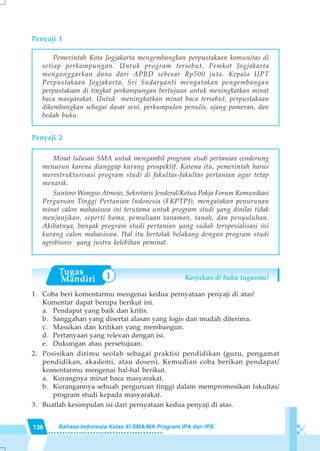 136 Bahasa Indonesia Kelas XI SMA/MA Program IPA dan IPS
Penyaji 1
Pemerintah Kota Jogjakarta mengembangkan perpustakaan komunitas di
setiap perkampungan. Untuk program tersebut, Pemkot Jogjakarta
menganggarkan dana dari APBD sebesar Rp500 juta. Kepala UPT
Perpustakaan Jogjakarta, Sri Sudaryanti mengatakan pengembangan
perpustakaan di tingkat perkampungan bertujuan untuk meningkatkan minat
baca masyarakat. Untuk meningkatkan minat baca tersebut, perpustakaan
dikembangkan sebagai dasar seni, perkumpulan penulis, ajang pameran, dan
bedah buku.
Penyaji 2
Minat lulusan SMA untuk mengambil program studi pertanian cenderung
menurun karena dianggap kurang prospektif. Karena itu, pemerintah harus
merestrukturisasi program studi di fakultas-fakultas pertanian agar tetap
menarik.
Suntoro Wongso Atmojo, Sekretaris Jenderal/Ketua Pokja Forum Komunikasi
Perguruan Tinggi Pertanian Indonesia (FKPTPI), mengatakan penurunan
minat calon mahasiswa ini terutama untuk program studi yang dinilai tidak
menjanjikan, seperti hama, pemuliaan tanaman, tanah, dan penyuluhan.
Akibatnya, banyak program studi pertanian yang sudah terspesialisasi ini
kurang calon mahasiswa. Hal itu bertolak belakang dengan program studi
agrobisnis yang justru kelebihan peminat.
Kerjakan di buku tugasmu!
1. Coba beri komentarmu mengenai kedua pernyataan penyaji di atas!
Komentar dapat berupa berikut ini.
a. Pendapat yang baik dan kritis.
b. Sanggahan yang disertai alasan yang logis dan mudah diterima.
c. Masukan dan kritikan yang membangun.
d. Pertanyaan yang relevan dengan isi.
e. Dukungan atau persetujuan.
2. Posisikan dirimu seolah sebagai praktisi pendidikan (guru, pengamat
pendidikan, akademi, atau dosen). Kemudian coba berikan pendapat/
komentarmu mengenai hal-hal berikut.
a. Kurangnya minat baca masyarakat.
b. Kurangannya sebuah perguruan tinggi dalam mempromosikan fakultas/
program studi kepada masyarakat.
3. Buatlah kesimpulan isi dari pernyataan kedua penyaji di atas.
1
 