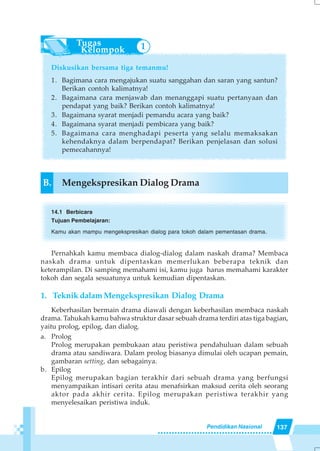 137Pendidikan Nasional
Diskusikan bersama tiga temanmu!
1. Bagimana cara mengajukan suatu sanggahan dan saran yang santun?
Berikan contoh kalimatnya!
2. Bagaimana cara menjawab dan menanggapi suatu pertanyaan dan
pendapat yang baik? Berikan contoh kalimatnya!
3. Bagaimana syarat menjadi pemandu acara yang baik?
4. Bagaimana syarat menjadi pembicara yang baik?
5. Bagaimana cara menghadapi peserta yang selalu memaksakan
kehendaknya dalam berpendapat? Berikan penjelasan dan solusi
pemecahannya!
B. Mengekspresikan Dialog Drama
14.1 Berbicara
Tujuan Pembelajaran:
Kamu akan mampu mengekspresikan dialog para tokoh dalam pementasan drama.
Pernahkah kamu membaca dialog-dialog dalam naskah drama? Membaca
naskah drama untuk dipentaskan memerlukan beberapa teknik dan
keterampilan. Di samping memahami isi, kamu juga harus memahami karakter
tokoh dan segala sesuatunya untuk kemudian dipentaskan.
1. Teknik dalam Mengekspresikan Dialog Drama
Keberhasilan bermain drama diawali dengan keberhasilan membaca naskah
drama. Tahukah kamu bahwa struktur dasar sebuah drama terdiri atas tiga bagian,
yaitu prolog, epilog, dan dialog.
a. Prolog
Prolog merupakan pembukaan atau peristiwa pendahuluan dalam sebuah
drama atau sandiwara. Dalam prolog biasanya dimulai oleh ucapan pemain,
gambaran setting, dan sebagainya.
b. Epilog
Epilog merupakan bagian terakhir dari sebuah drama yang berfungsi
menyampaikan intisari cerita atau menafsirkan maksud cerita oleh seorang
aktor pada akhir cerita. Epilog merupakan peristiwa terakhir yang
menyelesaikan peristiwa induk.
1
 