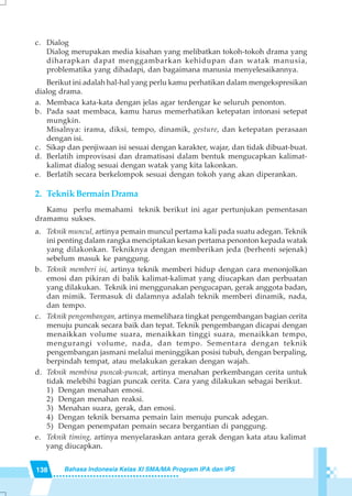 138 Bahasa Indonesia Kelas XI SMA/MA Program IPA dan IPS
c. Dialog
Dialog merupakan media kisahan yang melibatkan tokoh-tokoh drama yang
diharapkan dapat menggambarkan kehidupan dan watak manusia,
problematika yang dihadapi, dan bagaimana manusia menyelesaikannya.
Berikut ini adalah hal-hal yang perlu kamu perhatikan dalam mengekspresikan
dialog drama.
a. Membaca kata-kata dengan jelas agar terdengar ke seluruh penonton.
b. Pada saat membaca, kamu harus memerhatikan ketepatan intonasi setepat
mungkin.
Misalnya: irama, diksi, tempo, dinamik, gesture, dan ketepatan perasaan
dengan isi.
c. Sikap dan penjiwaan isi sesuai dengan karakter, wajar, dan tidak dibuat-buat.
d. Berlatih improvisasi dan dramatisasi dalam bentuk mengucapkan kalimat-
kalimat dialog sesuai dengan watak yang kita lakonkan.
e. Berlatih secara berkelompok sesuai dengan tokoh yang akan diperankan.
2. Teknik Bermain Drama
Kamu perlu memahami teknik berikut ini agar pertunjukan pementasan
dramamu sukses.
a. Teknik muncul, artinya pemain muncul pertama kali pada suatu adegan. Teknik
ini penting dalam rangka menciptakan kesan pertama penonton kepada watak
yang dilakonkan. Tekniknya dengan memberikan jeda (berhenti sejenak)
sebelum masuk ke panggung.
b. Teknik memberi isi, artinya teknik memberi hidup dengan cara menonjolkan
emosi dan pikiran di balik kalimat-kalimat yang diucapkan dan perbuatan
yang dilakukan. Teknik ini menggunakan pengucapan, gerak anggota badan,
dan mimik. Termasuk di dalamnya adalah teknik memberi dinamik, nada,
dan tempo.
c. Teknik pengembangan, artinya memelihara tingkat pengembangan bagian cerita
menuju puncak secara baik dan tepat. Teknik pengembangan dicapai dengan
menaikkan volume suara, menaikkan tinggi suara, menaikkan tempo,
mengurangi volume, nada, dan tempo. Sementara dengan teknik
pengembangan jasmani melalui meninggikan posisi tubuh, dengan berpaling,
berpindah tempat, atau melakukan gerakan dengan wajah.
d. Teknik membina puncak-puncak, artinya menahan perkembangan cerita untuk
tidak melebihi bagian puncak cerita. Cara yang dilakukan sebagai berikut.
1) Dengan menahan emosi.
2) Dengan menahan reaksi.
3) Menahan suara, gerak, dan emosi.
4) Dengan teknik bersama pemain lain menuju puncak adegan.
5) Dengan penempatan pemain secara bergantian di panggung.
e. Teknik timing, artinya menyelaraskan antara gerak dengan kata atau kalimat
yang diucapkan.
 