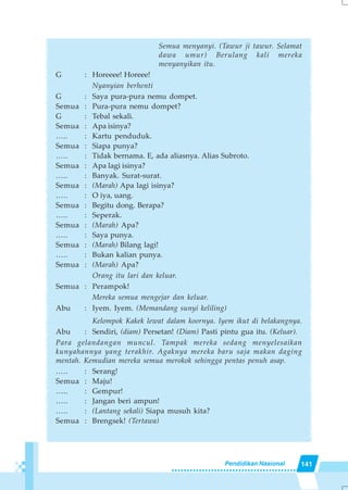 141Pendidikan Nasional
Semua menyanyi. (Tawur ji tawur. Selamat
dawa umur) Berulang kali mereka
menyanyikan itu.
G : Horeeee! Horeee!
Nyanyian berhenti
G : Saya pura-pura nemu dompet.
Semua : Pura-pura nemu dompet?
G : Tebal sekali.
Semua : Apa isinya?
….. : Kartu penduduk.
Semua : Siapa punya?
….. : Tidak bernama. E, ada aliasnya. Alias Subroto.
Semua : Apa lagi isinya?
….. : Banyak. Surat-surat.
Semua : (Marah) Apa lagi isinya?
….. : O iya, uang.
Semua : Begitu dong. Berapa?
….. : Seperak.
Semua : (Marah) Apa?
….. : Saya punya.
Semua : (Marah) Bilang lagi!
….. : Bukan kalian punya.
Semua : (Marah) Apa?
Orang itu lari dan keluar.
Semua : Perampok!
Mereka semua mengejar dan keluar.
Abu : Iyem. Iyem. (Memandang sunyi keliling)
Kelompok Kakek lewat dalam koornya. Iyem ikut di belakangnya.
Abu : Sendiri, (diam) Persetan! (Diam) Pasti pintu gua itu. (Keluar).
Para gelandangan muncul. Tampak mereka sedang menyelesaikan
kunyahannya yang terakhir. Agaknya mereka baru saja makan daging
mentah. Kemudian mereka semua merokok sehingga pentas penuh asap.
….. : Serang!
Semua : Maju!
….. : Gempur!
….. : Jangan beri ampun!
….. : (Lantang sekali) Siapa musuh kita?
Semua : Brengsek! (Tertawa)
 