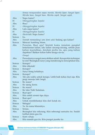 142 Bahasa Indonesia Kelas XI SMA/MA Program IPA dan IPS
Semua menyuarakan napas mereka. Mereka lapar. Sangat lapar.
Mereka haus. Sangat haus. Mereka capek. Sangat capek.
Abu : Siapa kamu?
H : (Menggelengkan kepala)
Abu : Bisu?
H : (Menggelengkan kepala)
Abu : Lalu siapa kamu?
H : (Menggelengkan kepala)
Abu : (Berteriak) Siapa kamu?
Semua : bu.
Abu : (Setelah memandangi satu demi satu) Sedang apa kalian?
Semua : Mencari kambing hitam.
Abu : Persetan. Buat apa? Setelah kamu temukan pangkal
kemelaratan kalian, lalu kalian cincang-cincang, setelah puas
kalian muntahkan, dendam purba itu, apa yang kalian
dapatkan? Bahkan kalian habis tenaga sia-sia.
(Sunyi)
Abu : Persoalannya sangat menyakitkan sekali. Kenapa kita terlempar
ke sini? Barangkali sunyi yang mendorong Ia menciptakan kita.
Semua : Kenapa?
Abu : Kita dikutuk!
Semua : Kenapa?
Abu : Sunyi biang keladinya.
Semua : Kenapa?
Abu : Tak ada waktu untuk kenapa. Lebih baik kalian ikut saja. Kita
pergi menuju kaki langit.
Semua : Ke mana?
Abu : Ke ujung dunia.
Semua : Ke mana?
Abu : Ke toko Nabi Sulaiman.
Semua : Buat apa?
Abu : Kita ambil cermin tipu daya.
Semua : Buat apa?
Abu : Untuk membebaskan kita dari kutuk ini.
Semua : Bahagia?
Abu : Ya, itu nama khasiatnya.
Semua : Setuju.
Abu : Berangkat kita sekarang. Kita seberangi samudra itu. Sudah
kulihat pintu gua itu.
Semua : Kami setuju.
Abu : Kita masuki gua itu. Kita pungut pusaka itu.
 