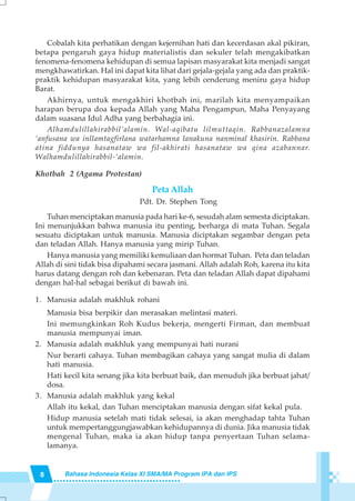 8 Bahasa Indonesia Kelas XI SMA/MA Program IPA dan IPS
Cobalah kita perhatikan dengan kejernihan hati dan kecerdasan akal pikiran,
betapa pengaruh gaya hidup materialistis dan sekuler telah mengakibatkan
fenomena-fenomena kehidupan di semua lapisan masyarakat kita menjadi sangat
mengkhawatirkan. Hal ini dapat kita lihat dari gejala-gejala yang ada dan praktik-
praktik kehidupan masyarakat kita, yang lebih cenderung meniru gaya hidup
Barat.
Akhirnya, untuk mengakhiri khotbah ini, marilah kita menyampaikan
harapan berupa doa kepada Allah yang Maha Pengampun, Maha Penyayang
dalam suasana Idul Adha yang berbahagia ini.
Alhamdulillahirabbil’alamin. Wal-aqibatu lilmuttaqin. Rabbanazalamna
‘anfusana wa inllamtagfirlana watarhamna lanakuna nanminal khasirin. Rabbana
atina fiddunya hasanataw wa fil-akhirati hasanataw wa qina azabannar.
Walhamdulillahirabbil-‘alamin.
Khotbah 2 (Agama Protestan)
Peta Allah
Pdt. Dr. Stephen Tong
Tuhan menciptakan manusia pada hari ke-6, sesudah alam semesta diciptakan.
Ini menunjukkan bahwa manusia itu penting, berharga di mata Tuhan. Segala
sesuatu diciptakan untuk manusia. Manusia diciptakan segambar dengan peta
dan teladan Allah. Hanya manusia yang mirip Tuhan.
Hanya manusia yang memiliki kemuliaan dan hormat Tuhan. Peta dan teladan
Allah di sini tidak bisa dipahami secara jasmani. Allah adalah Roh, karena itu kita
harus datang dengan roh dan kebenaran. Peta dan teladan Allah dapat dipahami
dengan hal-hal sebagai berikut di bawah ini.
1. Manusia adalah makhluk rohani
Manusia bisa berpikir dan merasakan melintasi materi.
Ini memungkinkan Roh Kudus bekerja, mengerti Firman, dan membuat
manusia mempunyai iman.
2. Manusia adalah makhluk yang mempunyai hati nurani
Nur berarti cahaya. Tuhan membagikan cahaya yang sangat mulia di dalam
hati manusia.
Hati kecil kita senang jika kita berbuat baik, dan menuduh jika berbuat jahat/
dosa.
3. Manusia adalah makhluk yang kekal
Allah itu kekal, dan Tuhan menciptakan manusia dengan sifat kekal pula.
Hidup manusia setelah mati tidak selesai, ia akan menghadap tahta Tuhan
untuk mempertanggungjawabkan kehidupannya di dunia. Jika manusia tidak
mengenal Tuhan, maka ia akan hidup tanpa penyertaan Tuhan selama-
lamanya.
 