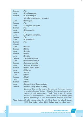 143Pendidikan Nasional
Semua : Ya.
Abu : Kita berangkat.
Semua : Kita berangkat.
Mereka menyeberangi samudra.
Abu : Pintu gua.
Semua : Ya.
Abu : Ada pintu yang lain.
Semua : Ya.
Abu : Kita masuki.
Semua : Ya.
Abu : Ada pintu yang lain.
Semua : Ya.
Abu : Kita masuki!
Semua : Ya.
(Sunyi)
Abu : Itu dia.
Semua : Pintu.
Abu : Itu dia.
Semua : Pintu
Abu : Itu dia.
Semua : Semuanya pintu.
Abu : Semuanya cahaya.
Semua : Semuanya pintu.
Abu : Cermin Tipu Daya.
Semua : Pintu. Pintu. Pintu.
Abu : Cahaya.
Semua : Pintu.
Abu : Mak!
Semua : Mak!
Abu : Mak!
Semua : Mak!
Abu : Emak datang! Emak datang!
Semua : Emak datang! Emak datang!
Bersama Abu mereka tampak bergembira. Sebagian bermain
sebagai rombongan Tanjidor. Sebagian lagi bermain yang lain.
Semuanya riah dalam pesta. Emak, Yang kelam, dan Bulan
muncul di hadapan mereka. Dalam pesta itu Abu mengucapkan
pidato. Sebelumnya ia telah mendapatkan mahkota dari Emak.
Yang Kelam : (Setelah menyerahkan Cermin Tipu Daya) Ini adalah tahun
1980. Dan bukan tahun 1919. Sudah waktunya kau mati.
 