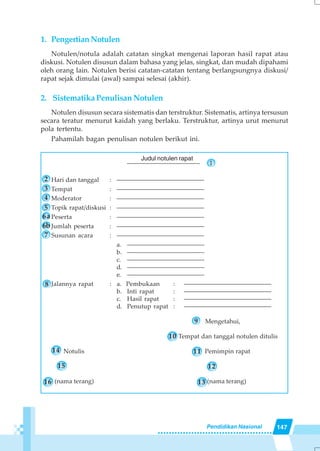 147Pendidikan Nasional
1. PengertianNotulen
Notulen/notula adalah catatan singkat mengenai laporan hasil rapat atau
diskusi. Notulen disusun dalam bahasa yang jelas, singkat, dan mudah dipahami
oleh orang lain. Notulen berisi catatan-catatan tentang berlangsungnya diskusi/
rapat sejak dimulai (awal) sampai selesai (akhir).
2. Sistematika Penulisan Notulen
Notulen disusun secara sistematis dan terstruktur. Sistematis, artinya tersusun
secara teratur menurut kaidah yang berlaku. Terstruktur, artinya urut menurut
pola tertentu.
Pahamilah bagan penulisan notulen berikut ini.
–––––––––––––––––––––––––– 1
Hari dan tanggal : ––––––––––––––––––––––––––––
Tempat : ––––––––––––––––––––––––––––
Moderator : ––––––––––––––––––––––––––––
Topik rapat/diskusi : ––––––––––––––––––––––––––––
Peserta : ––––––––––––––––––––––––––––
Jumlah peserta : ––––––––––––––––––––––––––––
Susunan acara : ––––––––––––––––––––––––––––
a. ––––––––––––––––––––––––––
b. ––––––––––––––––––––––––––
c. ––––––––––––––––––––––––––
d. ––––––––––––––––––––––––––
e. ––––––––––––––––––––––––––
Jalannya rapat : a. Pembukaan : ––––––––––––––––––––––––––––
b. Inti rapat : ––––––––––––––––––––––––––––
c. Hasil rapat : ––––––––––––––––––––––––––––
d. Penutup rapat : ––––––––––––––––––––––––––––
Mengetahui,
Tempat dan tanggal notulen ditulis
Notulis Pemimpin rapat
(nama terang) (nama terang)
Judul notulen rapat
8
2
3
4
5
6a
6b
7
9
14
15
16
12
11
13
10
 