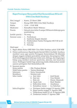 148 Bahasa Indonesia Kelas XI SMA/MA Program IPA dan IPS
Contoh Notulen Sederhana
Rapat Persiapan Menyambut Hari Kemerdekaan RI ke-63
SMA Citra Bakti Surabaya
Hari, tanggal : Kamis, 23 Maret 2008
Tempat : Ruang OSIS SMA Citra Bakti Surabaya
Waktu : 12.00 – 13.00 WIB
Moderator : Ramadhani Mukti Wibowo
Peserta : Seluruh siswa kelas X sampai XII beserta beberapa guru
pembimbing
Jumlah peserta : 50 orang
Susunan acara : 1. Pembukaan
2. Sambutan Kepala Sekolah
3. Pembentukan Panitia Peringatan HUT RI ke-63
4. Lain-lain
5. Penutup
Hasil rapat :
1. Rapat dibuka Ketua OSIS SMA Citra Bakti Surabaya pukul 12.00 WIB.
2. Dalam sambutannya, Bapak Kepala Sekolah SMA Citra Bakti Surabaya
memberi saran agar panitia Peringatan Kemerdekaan RI dibentuk
dengan anggota meliputi perwakilan setiap kelas dan pengurus OSIS.
Perlu diselenggarakan beberapa lomba seni, olahraga, dan lingkungan
hidup yang memberi motivasi sportivitas, aktivitas, dan kreativitas
siswa. Pembagian hadiah bagi pemenang lomba dilaksanakan setelah
upacara peringatan Hari Kemerdekaan RI.
3. Susunan panitia
Ketua panitia : Oky Pradana Bolang
Wakil ketua panitia : Tamara Ratulangi
Sekretaris : Sintia Simanjuntak
Bendahara : Kristina Laila
Seksi lomba : a. Seni lukis : Andi Sirada
b. Seni tari : Vina Silalahi
c. Bola voli : Donny Mamesah
d. Sepak bola : Rudi Mambo
e. Kebersihan kelas : Anasthasya
f. Keindahan taman : Lis Sahertian
Jadwal kegiatan : a. Persiapan lomba tanggal 10 Agustus 2008
b. Rapat panitia tanggal 11 Agustus 2008
c. Pelaksanaan lomba 12 s.d. 16 Agustus 2008
d. Pemberian hadiah 17 Agustus 2008
 