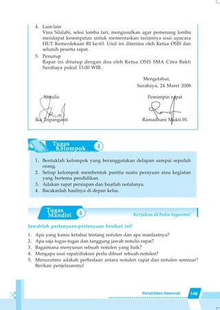149Pendidikan Nasional
4. Lain-lain
Vina Silalahi, seksi lomba tari, mengusulkan agar pemenang lomba
mendapat kesempatan untuk mementaskan tariannya usai upacara
HUT Kemerdekaan RI ke-63. Usul ini diterima oleh Ketua OSIS dan
seluruh peserta rapat.
5. Penutup
Rapat ini ditutup dengan doa oleh Ketua OSIS SMA Citra Bakti
Surabaya pukul 13.00 WIB.
Mengetahui,
Surabaya, 24 Maret 2008
Notulis Pemimpin rapat
Ika Tripanganti Ramadhani Mukti.W.
1. Bentuklah kelompok yang beranggotakan delapan sampai sepuluh
orang.
2. Setiap kelompok membentuk panitia suatu perayaan atau kegiatan
yang bertema pendidikan.
3. Adakan rapat persiapan dan buatlah notulanya.
4. Bacakanlah hasilnya di depan kelas.
Kerjakan di buku tugasmu!
Jawablah pertanyaan-pertanyaan berikut ini!
1. Apa yang kamu ketahui tentang notulen dan apa manfaatnya?
2. Apa saja tugas-tugas dan tanggung jawab notulis rapat?
3. Bagaimana menyusun sebuah notulen yang baik?
4. Mengapa usai rapat/diskusi perlu dibuat sebuah notulen?
5. Menurutmu adakah perbedaan antara notulen rapat dan notulen seminar?
Berikan penjelasanmu!
4
4
 