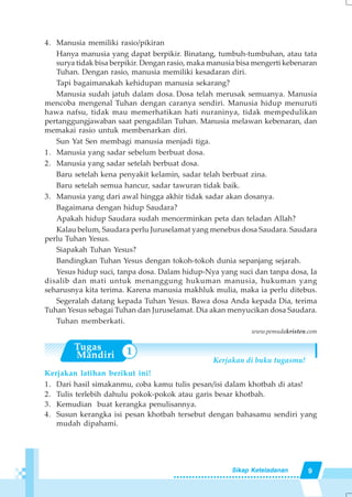9Sikap Keteladanan
1
4. Manusia memiliki rasio/pikiran
Hanya manusia yang dapat berpikir. Binatang, tumbuh-tumbuhan, atau tata
surya tidak bisa berpikir. Dengan rasio, maka manusia bisa mengerti kebenaran
Tuhan. Dengan rasio, manusia memiliki kesadaran diri.
Tapi bagaimanakah kehidupan manusia sekarang?
Manusia sudah jatuh dalam dosa. Dosa telah merusak semuanya. Manusia
mencoba mengenal Tuhan dengan caranya sendiri. Manusia hidup menuruti
hawa nafsu, tidak mau memerhatikan hati nuraninya, tidak mempedulikan
pertanggungjawaban saat pengadilan Tuhan. Manusia melawan kebenaran, dan
memakai rasio untuk membenarkan diri.
Sun Yat Sen membagi manusia menjadi tiga.
1. Manusia yang sadar sebelum berbuat dosa.
2. Manusia yang sadar setelah berbuat dosa.
Baru setelah kena penyakit kelamin, sadar telah berbuat zina.
Baru setelah semua hancur, sadar tawuran tidak baik.
3. Manusia yang dari awal hingga akhir tidak sadar akan dosanya.
Bagaimana dengan hidup Saudara?
Apakah hidup Saudara sudah mencerminkan peta dan teladan Allah?
Kalau belum, Saudara perlu Juruselamat yang menebus dosa Saudara. Saudara
perlu Tuhan Yesus.
Siapakah Tuhan Yesus?
Bandingkan Tuhan Yesus dengan tokoh-tokoh dunia sepanjang sejarah.
Yesus hidup suci, tanpa dosa. Dalam hidup-Nya yang suci dan tanpa dosa, Ia
disalib dan mati untuk menanggung hukuman manusia, hukuman yang
seharusnya kita terima. Karena manusia makhluk mulia, maka ia perlu ditebus.
Segeralah datang kepada Tuhan Yesus. Bawa dosa Anda kepada Dia, terima
Tuhan Yesus sebagai Tuhan dan Juruselamat. Dia akan menyucikan dosa Saudara.
Tuhan memberkati.
www.pemudakristen.com
Kerjakan di buku tugasmu!
Kerjakan latihan berikut ini!
1. Dari hasil simakanmu, coba kamu tulis pesan/isi dalam khotbah di atas!
2. Tulis terlebih dahulu pokok-pokok atau garis besar khotbah.
3. Kemudian buat kerangka penulisannya.
4. Susun kerangka isi pesan khotbah tersebut dengan bahasamu sendiri yang
mudah dipahami.
 