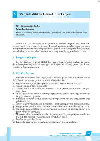 155Pemberdayaan Lingkungan
A. Mengidentifikasi Unsur-Unsur Cerpen
13.1 Mendengarkan (Sastra)
Tujuan Pembelajaran:
Kamu akan mampu mengidentifikasi alur, penokohan, dan latar dalam cerpen yang
dibacakan.
Membaca atau mendengarkan pembacan sebuah cerpen tentu menarik.
Namun, dari pembacaan cerpen yang kamu dengarkan tersebut dapatkah kamu
mengidentifikasikannya? Mengidentifikasi cerpen artinya kegiatan menguraikan,
menjelaskan, atau menelaah unsur-unsur yang membangun sebuah cerpen.
1. PengertianCerpen
Cerpen (cerita pendek) adalah karangan pendek yang berbentuk prosa.
Sebuah cerpen mengisahkan sepenggal kehidupan tokoh yang penuh pertikaian,
peristiwa, dan pengalaman.
2. Ciri-CiriCerpen
Sebelum membahas lebih lanjut, tahukah kamu apa saja ciri-ciri sebuah cerpen
itu? Ciri-ciri sebuah cerpen antara lain sebagai berikut.
a. Bentuk tulisannya singkat, padat, dan lebih pendek daripada novel.
b. Terdiri kurang dari 10.000 kata.
c. Sumber cerita dari kehidupan sehari-hari, baik pengalaman sendiri maupun
orang lain.
d. Tidak melukiskan seluruh kehidupan pelakunya karena mengangkat masalah
tunggal atau sarinya saja.
e. Habis dibaca sekali duduk dan hanya mengisahkan sesuatu yang berarti bagi
pelakunya saja.
f. Tokoh-tokohnya dilukiskan mengalami konflik sampai pada penyelesaiannya.
g. Penggunaan kata-katanya sangat ekonomis dan mudah dikenal masyarakat.
h. Sanggup meninggalkan kesan mendalam dan mampu meninggalkan efek
pada perasaan pembaca.
i. Menceriterakan satu kejadian, dari terjadinya perkembangan jiwa dan krisis,
tetapi tidak sampai menimbulkan perubahan nasib.
j. Beralur tunggal dan lurus.
k. Penokohannya sangat sederhana, singkat, dan tidak mendalam.
 