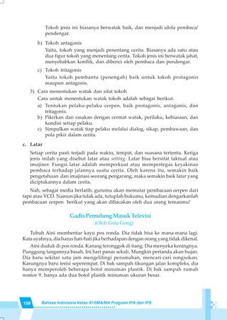 158 Bahasa Indonesia Kelas XI SMA/MA Program IPA dan IPS
Tokoh jenis ini biasanya berwatak baik, dan menjadi idola pembaca/
pendengar.
b) Tokoh antagonis
Yaitu, tokoh yang menjadi penentang cerita. Biasanya ada satu atau
dua figur tokoh yang menentang cerita. Tokoh jenis ini berwatak jahat,
menyebabkan konflik, dan dibenci oleh pembaca dan pendengar.
c) Tokoh tritagonis
Yaitu tokoh pembantu (penengah) baik untuk tokoh protagonis
maupun antagonis.
3) Cara menentukan watak dan sifat tokoh
Cara untuk menentukan watak tokoh adalah sebagai berikut.
a) Tentukan pelaku-pelaku cerpen, baik protagonis, antagonis, dan
tritagonis.
b) Pikirkan dan rasakan dengan cermat watak, perilaku, kebiasaan, dan
kondisi setiap pelaku.
c) Simpulkan watak tiap pelaku melalui dialog, sikap, pembawaan, dan
pola pikir dalam cerita.
c. Latar
Setiap cerita pasti terjadi pada waktu, tempat, dan suasana tertentu. Ketiga
jenis inilah yang disebut latar atau setting. Latar bisa bersifat faktual atau
imajiner. Fungsi latar adalah memperkuat atau mempertegas keyakinan
pembaca terhadap jalannya suatu cerita. Oleh karena itu, semakin baik
pengetahuan dan imajinasi seorang pengarang, maka semakin baik latar yang
diciptakannya dalam cerita.
Nah, sebagai media berlatih, gurumu akan memutar pembacaan cerpen dari
tape atau VCD. Namun jika tidak ada, tutuplah bukumu, kemudian dengarkanlah
pembacaan cerpen berikut yang akan dibacakan oleh dua orang temanmu!
GadisPemulungMasukTelevisi
(Oleh Gola Gong)
Tubuh Aini membentur kayu pos ronda. Dia tidak bisa ke mana-mana lagi.
Kata ayahnya, dia harus hati-hati jika berhadapan dengan orang yang tidak dikenal.
Aini duduk di pos ronda. Karung teronggok di tiang. Dia menyeka keningnya.
Punggung tangannya basah. Ini hari panas sekali. Mungkin pertanda akan hujan.
Dia baru sekitar satu jam mengelilingi perumahan, mencari-cari rongsokan.
Karungnya baru terisi seperempat. Di bak sampah tikungan jalan kompleks, dia
hanya memperoleh beberapa botol minuman plastik. Di bak sampah rumah
nomor 9, hanya ada dua botol plastik minuman ukuran besar.
 