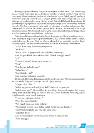 159Pemberdayaan Lingkungan
Kerongkongannya kering. Yang dia bayangkan adalah air es. Tapi dia sedang
puasa. Sudah seminggu puasa berjalan, tubuhnya terasa lemah. Setiap sahur,
tiada yang bisa dimakannya selain air teh dan ubi rebus. Sekali pernah ayahnya
membawa pulang seliter beras. Dengan garam dan daun singkong, dia dan
adiknya merasakan sahur yang nikmat sekali. Setelah BBM naik, harga-harga di
pasar berlipat-lipat jadinya. Ayahnya hanya penyapu jalanan. Tak mampu berbuat
banyak. Aini hanya meminta pada ayah mereka agar sekolah didahulukan. Biar
makan sekali sehari ditambah puasa Senin Kamis, urusan sekolah tetap
dinomorsatukan. Aini termasuk murid yang cerdas di sekolahnya, sehingga pihak
sekolah meringankan segala biaya tambahan.
Sebuah mobil sedan tiba-tiba berhenti di depannya. Kaca jendelanya turun.
Aini tersenyum kepada para penumpangnya, dua wanita cantik-cantik. Hmm,
pasti tubuhnya harum. Aini membayangkan dirinya secantik mereka. Tapi,
wajahnya jelek. Kulitnya hitam terbakar matahari. Rambutnya kemerahan.
"Halo!" kata yang di sebelah pengemudi.
"Ya, Kak?"
"Kamu, sini!" si pengemudi melambaikan tangannya.
Aini dengan kikuk mendekati mobil. "Kakak manggil saya?"
"Iya."
"Namamu siapa?" tanya yang menyetir.
"Aini."
"Sekolahnya kelas berapa?"
"Kelas lima…"
"Ikut Kakak, yuk?"
Aini mundur beberapa langkah.
Pintu mobil terbuka. Perempuan cantik itu tersenyum. Aini semakin mundur
ke pos ronda. Tangan kanannya meraih ujung karung.
"Jangan takut, Ain…"
"Kakak nggak bermaksud jahat, kok!" teriak si pengemudi.
"Kakak mau apa?" Aini melihat ke sekeliling. Siang terik seperti ini, orang-
orang memilih berlindung di rumah. Dia tidak bisa meminta pertolongan jika
terjadi sesuatu yang buruk padanya.
"Ngobrolnya jangan di sini…."
"Ayo, ikut sama Kakak."
"Ain nggak mau. Ain mau pulang."
"Ain, Kakak mohon maaf kalau sudah membuat Ain takut…"
"Ros! Udah, tinggalin aja. Kita cari yang lain."
"Sebentar, Sus!"
Aini memanfaatkan kesempatan itu untuk melarikan diri.
"Aini! Tunggu!"
 