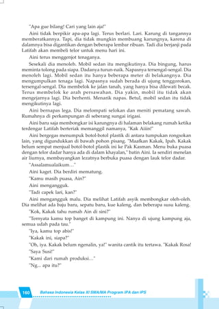 160 Bahasa Indonesia Kelas XI SMA/MA Program IPA dan IPS
"Apa gue bilang! Cari yang lain aja!"
Aini tidak berpikir apa-apa lagi. Terus berlari. Lari. Karung di tangannya
memberatkannya. Tapi, dia tidak mungkin membuang karungnya, karena di
dalamnya bisa digantikan dengan beberapa lembar ribuan. Tadi dia berjanji pada
Latifah akan membeli telor untuk menu hari ini.
Aini terus menggenjot tenaganya.
Sesekali dia menoleh. Mobil sedan itu mengikutinya. Dia bingung, harus
meminta tolong pada siapa. Dadanya turun-naik. Napasnya tersengal-sengal. Dia
menoleh lagi. Mobil sedan itu hanya beberapa meter di belakangnya. Dia
mengumpulkan tenaga lagi. Napasnya sudah berada di ujung tenggorokan,
tersengal-sengal. Dia membelok ke jalan tanah, yang hanya bisa dilewati becak.
Terus membelok ke arah persawahan. Dia yakin, mobil itu tidak akan
mengejarnya lagi. Dia berhenti. Menarik napas. Betul, mobil sedan itu tidak
mengikutinya lagi.
Aini bernapas lega. Dia melompati selokan dan meniti pematang sawah.
Rumahnya di perkampungan di seberang sungai irigasi.
Aini baru saja membongkar isi karungnya di halaman belakang rumah ketika
terdengar Latifah berteriak memanggil namanya, "Kak Aiiin!"
Aini bergegas menumpuk botol-botol plastik di antara tumpukan rongsokan
lain, yang digundukkan di bawah pohon pisang. "Maafkan Kakak, Ipah. Kakak
belum sempat menjual botol-botol plastik ini ke Pak Kasman. Menu buka puasa
dengan telor dadar hanya ada di dalam khayalan," batin Aini. Ia sendiri menelan
air liurnya, membayangkan lezatnya berbuka puasa dengan lauk telor dadar.
"Assalamualaikum…"
Aini kaget. Dia berdiri mematung.
"Kamu masih puasa, Ain?"
Aini mengangguk.
"Tadi capek lari, kan?"
Aini mengangguk malu. Dia melihat Latifah asyik membongkar oleh-oleh.
Dia melihat ada baju baru, sepatu baru, kue kaleng, dan beberapa susu kaleng.
"Kok, Kakak tahu rumah Ain di sini?"
"Ternyata kamu top banget di kampung ini. Nanya di ujung kampung aja,
semua udah pada tau."
"Iya, kamu top abis!"
"Kakak ini, siapa?"
"Oh, iya. Kakak belum ngenalin, ya!" wanita cantik itu tertawa. "Kakak Rosa!
"Saya Susi!"
"Kami dari rumah produksi…"
"Ng... apa itu?"
 