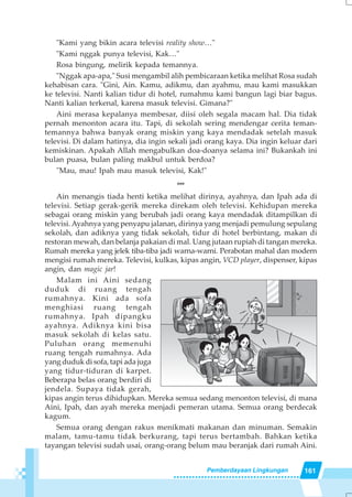 161Pemberdayaan Lingkungan
"Kami yang bikin acara televisi reality show…"
"Kami nggak punya televisi, Kak…"
Rosa bingung, melirik kepada temannya.
"Nggak apa-apa," Susi mengambil alih pembicaraan ketika melihat Rosa sudah
kehabisan cara. "Gini, Ain. Kamu, adikmu, dan ayahmu, mau kami masukkan
ke televisi. Nanti kalian tidur di hotel, rumahmu kami bangun lagi biar bagus.
Nanti kalian terkenal, karena masuk televisi. Gimana?"
Aini merasa kepalanya membesar, diisi oleh segala macam hal. Dia tidak
pernah menonton acara itu. Tapi, di sekolah sering mendengar cerita teman-
temannya bahwa banyak orang miskin yang kaya mendadak setelah masuk
televisi. Di dalam hatinya, dia ingin sekali jadi orang kaya. Dia ingin keluar dari
kemiskinan. Apakah Allah mengabulkan doa-doanya selama ini? Bukankah ini
bulan puasa, bulan paling makbul untuk berdoa?
"Mau, mau! Ipah mau masuk televisi, Kak!"
***
Ain menangis tiada henti ketika melihat dirinya, ayahnya, dan Ipah ada di
televisi. Setiap gerak-gerik mereka direkam oleh televisi. Kehidupan mereka
sebagai orang miskin yang berubah jadi orang kaya mendadak ditampilkan di
televisi. Ayahnya yang penyapu jalanan, dirinya yang menjadi pemulung sepulang
sekolah, dan adiknya yang tidak sekolah, tidur di hotel berbintang, makan di
restoran mewah, dan belanja pakaian di mal. Uang jutaan rupiah di tangan mereka.
Rumah mereka yang jelek tiba-tiba jadi warna-warni. Perabotan mahal dan modern
mengisi rumah mereka. Televisi, kulkas, kipas angin, VCD player, dispenser, kipas
angin, dan magic jar!
Malam ini Aini sedang
duduk di ruang tengah
rumahnya. Kini ada sofa
menghiasi ruang tengah
rumahnya. Ipah dipangku
ayahnya. Adiknya kini bisa
masuk sekolah di kelas satu.
Puluhan orang memenuhi
ruang tengah rumahnya. Ada
yang duduk di sofa, tapi ada juga
yang tidur-tiduran di karpet.
Beberapa belas orang berdiri di
jendela. Supaya tidak gerah,
kipas angin terus dihidupkan. Mereka semua sedang menonton televisi, di mana
Aini, Ipah, dan ayah mereka menjadi pemeran utama. Semua orang berdecak
kagum.
Semua orang dengan rakus menikmati makanan dan minuman. Semakin
malam, tamu-tamu tidak berkurang, tapi terus bertambah. Bahkan ketika
tayangan televisi sudah usai, orang-orang belum mau beranjak dari rumah Aini.
 