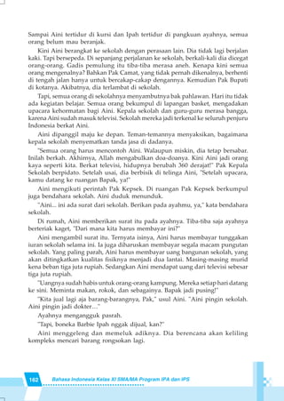 162 Bahasa Indonesia Kelas XI SMA/MA Program IPA dan IPS
Sampai Aini tertidur di kursi dan Ipah tertidur di pangkuan ayahnya, semua
orang belum mau beranjak.
Kini Aini berangkat ke sekolah dengan perasaan lain. Dia tidak lagi berjalan
kaki. Tapi bersepeda. Di sepanjang perjalanan ke sekolah, berkali-kali dia dicegat
orang-orang. Gadis pemulung itu tiba-tiba merasa aneh. Kenapa kini semua
orang mengenalnya? Bahkan Pak Camat, yang tidak pernah dikenalnya, berhenti
di tengah jalan hanya untuk bercakap-cakap dengannya. Kemudian Pak Bupati
di kotanya. Akibatnya, dia terlambat di sekolah.
Tapi, semua orang di sekolahnya menyambutnya bak pahlawan. Hari itu tidak
ada kegiatan belajar. Semua orang bekumpul di lapangan basket, mengadakan
upacara kehormatan bagi Aini. Kepala sekolah dan guru-guru merasa bangga,
karenaAini sudah masuk televisi. Sekolah mereka jadi terkenal ke seluruh penjuru
Indonesia berkat Aini.
Aini dipanggil maju ke depan. Teman-temannya menyaksikan, bagaimana
kepala sekolah menyematkan tanda jasa di dadanya.
"Semua orang harus mencontoh Aini. Walaupun miskin, dia tetap bersabar.
Inilah berkah. Akhirnya, Allah mengabulkan doa-doanya. Kini Aini jadi orang
kaya seperti kita. Berkat televisi, hidupnya berubah 360 derajat!" Pak Kepala
Sekolah berpidato. Setelah usai, dia berbisik di telinga Aini, "Setelah upacara,
kamu datang ke ruangan Bapak, ya!"
Aini mengikuti perintah Pak Kepsek. Di ruangan Pak Kepsek berkumpul
juga bendahara sekolah. Aini duduk menunduk.
"Aini... ini ada surat dari sekolah. Berikan pada ayahmu, ya," kata bendahara
sekolah.
Di rumah, Aini memberikan surat itu pada ayahnya. Tiba-tiba saja ayahnya
berteriak kaget, "Dari mana kita harus membayar ini?"
Aini mengambil surat itu. Ternyata isinya, Aini harus membayar tunggakan
iuran sekolah selama ini. Ia juga diharuskan membayar segala macam pungutan
sekolah. Yang paling parah, Aini harus membayar uang bangunan sekolah, yang
akan ditingkatkan kualitas fisiknya menjadi dua lantai. Masing-masing murid
kena beban tiga juta rupiah. Sedangkan Aini mendapat uang dari televisi sebesar
tiga juta rupiah.
"Uangnya sudah habis untuk orang-orang kampung. Mereka setiap hari datang
ke sini. Meminta makan, rokok, dan sebagainya. Bapak jadi pusing!"
"Kita jual lagi aja barang-barangnya, Pak," usul Aini. "Aini pingin sekolah.
Aini pingin jadi dokter…"
Ayahnya mengangguk pasrah.
"Tapi, boneka Barbie Ipah nggak dijual, kan?"
Aini menggeleng dan memeluk adiknya. Dia berencana akan keliling
kompleks mencari barang rongsokan lagi.
 