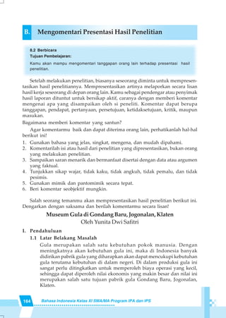 164 Bahasa Indonesia Kelas XI SMA/MA Program IPA dan IPS
B. Mengomentari Presentasi Hasil Penelitian
8.2 Berbicara
Tujuan Pembelajaran:
Kamu akan mampu mengomentari tanggapan orang lain terhadap presentasi hasil
penelitian.
Setelah melakukan penelitian, biasanya seseorang diminta untuk mempresen-
tasikan hasil penelitiannya. Mempresentasikan artinya melaporkan secara lisan
hasil kerja seseorang di depan orang lain. Kamu sebagai pendengar atau penyimak
hasil laporan dituntut untuk bersikap aktif, caranya dengan memberi komentar
mengenai apa yang disampaikan oleh si peneliti. Komentar dapat berupa
tanggapan, pendapat, pertanyaan, persetujuan, ketidaksetujuan, kritik, maupun
masukan.
Bagaimana memberi komentar yang santun?
Agar komentarmu baik dan dapat diterima orang lain, perhatikanlah hal-hal
berikut ini!
1. Gunakan bahasa yang jelas, singkat, mengena, dan mudah dipahami.
2. Komentarilah isi atau hasil dari penelitian yang dipresentasikan, bukan orang
yang melakukan penelitian.
3. Sampaikan saran menarik dan bermanfaat disertai dengan data atau argumen
yang faktual.
4. Tunjukkan sikap wajar, tidak kaku, tidak angkuh, tidak pemalu, dan tidak
pesimis.
5. Gunakan mimik dan pantomimik secara tepat.
6. Beri komentar seobjektif mungkin.
Salah seorang temanmu akan mempresentasikan hasil penelitian berikut ini.
Dengarkan dengan saksama dan berilah komentarmu secara lisan!
Museum Gula di Gondang Baru, Jogonalan, Klaten
Oleh Yunita Dwi Safitri
I. Pendahuluan
1.1 Latar Belakang Masalah
Gula merupakan salah satu kebutuhan pokok manusia. Dengan
meningkatnya akan kebutuhan gula ini, maka di Indonesia banyak
didirikan pabrik gula yang diharapkan akan dapat mencukupi kebutuhan
gula terutama kebutuhan di dalam negeri. Di dalam produksi gula ini
sangat perlu ditingkatkan untuk memperoleh biaya operasi yang kecil,
sehingga dapat diperoleh nilai ekonomis yang makin besar dan nilai ini
merupakan salah satu tujuan pabrik gula Gondang Baru, Jogonalan,
Klaten.
 
