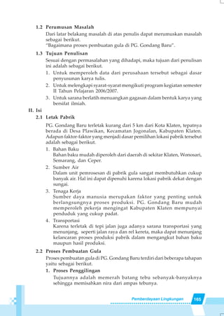 165Pemberdayaan Lingkungan
1.2 Perumusan Masalah
Dari latar belakang masalah di atas penulis dapat merumuskan masalah
sebagai berikut.
“Bagaimana proses pembuatan gula di PG. Gondang Baru”.
1.3 Tujuan Penulisan
Sesuai dengan permasalahan yang dihadapi, maka tujuan dari penulisan
ini adalah sebagai berikut.
1. Untuk memperoleh data dari perusahaan tersebut sebagai dasar
penyusunan karya tulis.
2. Untuk melengkapi syarat-syarat mengikuti program kegiatan semester
II Tahun Pelajaran 2006/2007.
3. Untuk sarana berlatih menuangkan gagasan dalam bentuk karya yang
bersifat ilmiah.
II. Isi
2.1 Letak Pabrik
PG. Gondang Baru terletak kurang dari 5 km dari Kota Klaten, tepatnya
berada di Desa Plawikan, Kecamatan Jogonalan, Kabupaten Klaten.
Adapun faktor-faktor yang menjadi dasar pemilihan lokasi pabrik tersebut
adalah sebagai berikut.
1. Bahan Baku
Bahan baku mudah diperoleh dari daerah di sekitar Klaten, Wonosari,
Semarang, dan Ceper.
2. Sumber Air
Dalam unit pemrosesan di pabrik gula sangat membutuhkan cukup
banyak air. Hal ini dapat dipenuhi karena lokasi pabrik dekat dengan
sungai.
3. Tenaga Kerja
Sumber daya manusia merupakan faktor yang penting untuk
berlangsungnya proses produksi. PG. Gondang Baru mudah
memperoleh pekerja mengingat Kabupaten Klaten mempunyai
penduduk yang cukup padat.
4. Transportasi
Karena terletak di tepi jalan juga adanya sarana transportasi yang
menunjang, seperti jalan raya dan rel kereta, maka dapat menunjang
kelancaran proses produksi pabrik dalam mengangkut bahan baku
maupun hasil produksi.
2.2 Proses Pembuatan Gula
Proses pembuatan gula di PG. Gondang Baru terdiri dari beberapa tahapan
yaitu sebagai berikut.
1. Proses Penggilingan
Tujuannya adalah memerah batang tebu sebanyak-banyaknya
sehingga memisahkan nira dari ampas tebunya.
 