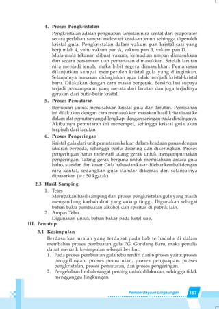 167Pemberdayaan Lingkungan
4. Proses Pengkristalan
Pengkristalan adalah penguapan lanjutan nira kental dari evaporator
secara perlahan sampai melewati keadaan jenuh sehingga diperoleh
kristal gula. Pengkristalan dalam vakum pan kristalisasi yang
berjumlah 4, yaitu vakum pan A, vakum pan B, vakum pan D.
Mula-mula tekanan dibuat vakum, kemudian umpan dimasukkan
dan secara bersamaan uap pemanasan dimasukkan. Setelah larutan
nira menjadi jenuh, maka bibit segera dimasukkan. Pemanasan
dilanjutkan sampai memperoleh kristal gula yang diinginkan.
Selanjutnya masakan didinginkan agar tidak menjadi kristal-kristal
baru. Dilakukan dengan cara massa bergerak. Bersirkulasi supaya
terjadi pencampuran yang merata dari larutan dan juga terjadinya
gerakan dari butir-butir kristal.
5. Proses Pemutaran
Bertujuan untuk memisahkan kristal gula dari larutan. Pemisahan
ini dilakukan dengan cara memasukkan masakan hasil kristalisasi ke
dalam alat pemutar yang dilengkapi dengan saringan pada dindingnya.
Akibatnya pemutaran ini menempel, sehingga kristal gula akan
terpisah dari larutan.
6. Proses Pengeringan
Kristal gula dari unit pemutaran keluar dalam keadaan panas dengan
ukuran berbeda, sehingga perlu disaring dan dikeringkan. Proses
pengeringan harus melewati talang gerak untuk menyempurnakan
pengeringan. Talang gerak berguna untuk memisahkan antara gula
halus, standar, dan kasar. Gula halus dan kasar dilebur kembali dengan
nira kental, sedangkan gula standar dikemas dan selanjutnya
dipasarkan (@ : 50 kg/zak).
2.3 Hasil Samping
1. Tetes
Merupakan hasil samping dari proses pengkristalan gula yang masih
mengandung karbohidrat yang cukup tinggi. Digunakan sebagai
bahan baku pembuatan alkohol dan spiritus di pabrik lain.
2. Ampas Tebu
Digunakan untuk bahan bakar pada ketel uap.
III. Penutup
3.1 Kesimpulan
Berdasarkan uraian yang terdapat pada bab terhadulu di dalam
membahas proses pembuatan gula PG. Gondang Baru, maka penulis
dapat menarik kesimpulan sebagai berikut.
1. Pada proses pembuatan gula tebu terdiri dari 6 proses yaitu: proses
penggilingan, proses pemurnian, proses penguapan, proses
pengkristalan, proses pemutaran, dan proses pengeringan.
2. Pengelolaan limbah sangat penting untuk dilakukan, sehingga tidak
mengganggu lingkungan.
 