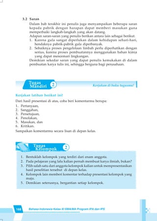 168 Bahasa Indonesia Kelas XI SMA/MA Program IPA dan IPS
2
3.2 Saran
Dalam bab terakhir ini penulis juga menyampaikan beberapa saran
kepada pabrik dengan harapan dapat memberi masukan guna
memperbaiki langkah-langkah yang akan datang.
Adapun saran-saran yang penulis berikan antara lain sebagai berikut.
1. Karena gula sangat diperlukan dalam kehidupan sehari-hari,
hendaknya pabrik-pabrik gula diperbanyak.
2. Sebaiknya proses pengelolaan limbah perlu diperhatikan dengan
serius, karena proses pembuatannya menggunakan bahan kimia
yang dapat mencemari lingkungan.
Demikian sekedar saran yang dapat penulis kemukakan di dalam
pembuatan karya tulis ini, sehingga berguna bagi perusahaan.
Kerjakan latihan berikut ini!
Dari hasil presentasi di atas, coba beri komentarmu berupa:
1. Pertanyaan,
2. Sanggahan,
3. Persetujuan,
4. Penolakan,
5. Masukan, dan
6. Kritikan.
Sampaikan komentarmu secara lisan di depan kelas.
1. Bentuklah kelompok yang terdiri dari enam anggota.
2. Pada pelajaran yang lalu kalian pernah membuat karya ilmiah, bukan?
3. Pilih salah satu dari anggota kelompok kalian untuk mempresentasikan
hasil penelitian tersebut di depan kelas.
4. Kelompok lain memberi komentar terhadap presentasi kelompok yang
maju.
5. Demikian seterusnya, bergantian setiap kelompok.
2 Kerjakan di buku tugasmu!
 