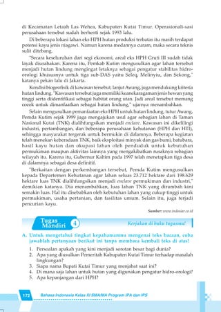 172 Bahasa Indonesia Kelas XI SMA/MA Program IPA dan IPS
4
di Kecamatan Letaah Las Wehea, Kabupaten Kutai Timur. Operasionali-sasi
perusahaan tersebut sudah berhenti sejak 1993 lalu.
Di beberapa lokasi lahan eks HPH hutan produksi terbatas itu masih terdapat
potensi kayu jenis niagawi. Namun karena medannya curam, maka secara teknis
sulit ditebang.
"Secara keseluruhan dari segi ekonomi, areal eks HPH Gruti III sudah tidak
layak diusahakan. Karena itu, Pemkab Kutim mengusulkan agar lahan tersebut
menjadi hutan lindung mengingat letaknya sebagai pengatur stabilitas hidro-
orologi khususnya untuk tiga sub-DAS yaitu Seleq, Melinyiu, dan Sekong,"
katanya pekan lalu di Jakarta.
Kondisi biogeofisik di kawasan tersebut, lanjutAwang, juga mendukung kriteria
hutan lindung. "Kawasan tersebut juga memiliki keanekaragaman jenis hewan yang
tinggi serta diidentifikasi sebagai habitat orang utan. Jadi areal tersebut memang
cocok untuk dimanfaatkan sebagai hutan lindung," ujarnya menambahkan.
Selain mengusulkan pemanfaatan eks HPH untuk hutan lindung, tutur Awang,
Pemda Kutim sejak 1999 juga mengajukan usul agar sebagian lahan di Taman
Nasional Kutai (TNK) dialihfungsikan menjadi enclave. Kawasan ini dikelilingi
industri, pertambangan, dan beberapa perusahaan kehutanan (HPH dan HTI),
sehingga masyarakat tergerak untuk bermukin di dalamnya. Beberapa kegiatan
telah menekan keberadaan TNK, baik eksploitasi minyak dan gas bumi, batubara,
hasil kayu hutan dan okupasi lahan oleh penduduk untuk kebutuhan
permukiman maupun aktivitas lainnya yang mengakibatkan rusaknya sebagian
wilayah itu. Karena itu, Gubernur Kaltim pada 1997 telah menetapkan tiga desa
di dalamnya sebagai desa definitif.
"Berkaitan dengan perkembangan tersebut, Pemda Kutim mengusulkan
kepada Departemen Kehutanan agar lahan seluas 23.712 hektare dari 198.629
hektare luas TNK dialihfungsikan menjadi enclave permukiman dan industri,"
demikian katanya. Dia menambahkan, luas lahan TNK yang dirambah kini
semakin luas. Hal itu disebabkan oleh kebutuhan lahan yang cukup tinggi untuk
permukiman, usaha pertanian, dan fasilitas umum. Selain itu, juga terjadi
pencurian kayu.
Sumber: www.indosiar.co.id
Kerjakan di buku tugasmu!
A. Untuk mengetahui tingkat kepahamanmu mengenai teks bacaan, coba
jawablah pertanyaan berikut ini tanpa membaca kembali teks di atas!
1. Persoalan apakah yang kini menjadi sorotan besar bagi dunia?
2. Apa yang diusulkan Pemeritah Kabupaten Kutai Timur terhadap masalah
lingkungan?
3. Siapa nama Bupati Kutai Timur yang menjabat saat ini?
4. Di mana saja lahan untuk hutan yang digunakan pengatur hidro-orologi?
5. Apa kepanjangan dari HPH?
 