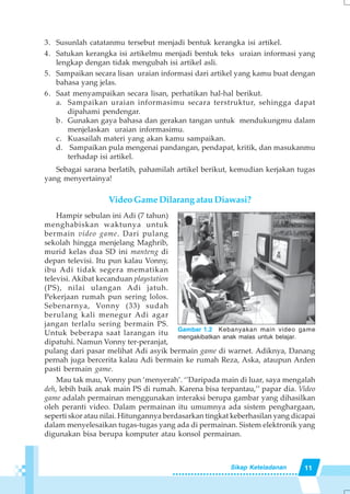 11Sikap Keteladanan
3. Susunlah catatanmu tersebut menjadi bentuk kerangka isi artikel.
4. Satukan kerangka isi artikelmu menjadi bentuk teks uraian informasi yang
lengkap dengan tidak mengubah isi artikel asli.
5. Sampaikan secara lisan uraian informasi dari artikel yang kamu buat dengan
bahasa yang jelas.
6. Saat menyampaikan secara lisan, perhatikan hal-hal berikut.
a. Sampaikan uraian informasimu secara terstruktur, sehingga dapat
dipahami pendengar.
b. Gunakan gaya bahasa dan gerakan tangan untuk mendukungmu dalam
menjelaskan uraian informasimu.
c. Kuasailah materi yang akan kamu sampaikan.
d. Sampaikan pula mengenai pandangan, pendapat, kritik, dan masukanmu
terhadap isi artikel.
Sebagai sarana berlatih, pahamilah artikel berikut, kemudian kerjakan tugas
yang menyertainya!
Video Game Dilarang atau Diawasi?
Hampir sebulan ini Adi (7 tahun)
menghabiskan waktunya untuk
bermain video game. Dari pulang
sekolah hingga menjelang Maghrib,
murid kelas dua SD ini manteng di
depan televisi. Itu pun kalau Vonny,
ibu Adi tidak segera mematikan
televisi. Akibat kecanduan playstation
(PS), nilai ulangan Adi jatuh.
Pekerjaan rumah pun sering lolos.
Sebenarnya, Vonny (33) sudah
berulang kali menegur Adi agar
jangan terlalu sering bermain PS.
Untuk beberapa saat larangan itu
dipatuhi. Namun Vonny ter-peranjat,
pulang dari pasar melihat Adi asyik bermain game di warnet. Adiknya, Danang
pernah juga bercerita kalau Adi bermain ke rumah Reza, Aska, ataupun Arden
pasti bermain game.
Mau tak mau, Vonny pun ‘menyerah’. ‘’Daripada main di luar, saya mengalah
deh, lebih baik anak main PS di rumah. Karena bisa terpantau,’’ papar dia. Video
game adalah permainan menggunakan interaksi berupa gambar yang dihasilkan
oleh peranti video. Dalam permainan itu umumnya ada sistem penghargaan,
seperti skor atau nilai. Hitungannya berdasarkan tingkat keberhasilan yang dicapai
dalam menyelesaikan tugas-tugas yang ada di permainan. Sistem elektronik yang
digunakan bisa berupa komputer atau konsol permainan.
Gambar 1.2 Kebanyakan main video game
mengakibatkan anak malas untuk belajar.
 