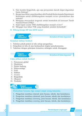 173Pemberdayaan Lingkungan
3
6
5
6. Dari kondisi biogeofisik, apa saja persyaratan daerah dapat digunakan
hutan lindung?
7. Berapa luas lahan yang diusulkan oleh Pemkab Kutim kepada Departemen
Kehutanan untuk dialihfungsikan menjadi enclave permukiman dan
industri?
8. Mengapa masyarakat tergerak untuk bermukim di kawasan Tanah
Nasional Kutai (TNK)?
9. Sejak kapan usulan TNK dialihfungsikan menjadi enclave?
10. Mengapa luas lahan TNK yang dirambah semakin bertambah?
B. Hitung berapa KP dan KEM kamu!
Kerjakan di buku tugasmu!
Kerjakan latihan berikut!
1. Tuliskan pokok-pokok isi teks setiap paragrafnya.
2. Simpulkan isi teks di atas berdasarkan tingkat pemahamanmu.
3. Tukarkan dengan pekerjaan temanmu sebangku untuk ditanggapi.
Kerjakan di buku tugasmu!
Coba artikan istilah berikut!
1. Pemanasan global
2. Eksploitasi
3. Hutan lindung
4. Hidro-orologi
5. DAS
6. Habitat
7. Enclave
8. Biogeofisik
9. Okupasi
10. Produksi
Diskusikan bersama tiga sampai empat orang temanmu.
1. Pengertian membaca intensif, jenis bacaan, teknik, dan kendalanya.
2. Pengertian membaca ekstensif, jenis bacaan, teknik dan kendalanya.
3. Pengertian membaca skemming, jenis bacaan, teknik, dan kendalanya.
4. Pengertian membaca scanning, jenis bacaan, teknik, dan kendalanya.
 