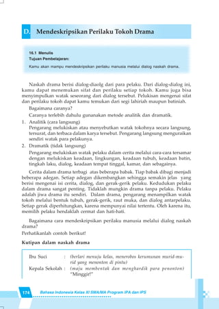 174 Bahasa Indonesia Kelas XI SMA/MA Program IPA dan IPS
D. Mendeskripsikan Perilaku Tokoh Drama
16.1 Menulis
Tujuan Pembelajaran:
Kamu akan mampu mendeskripsikan perilaku manusia melalui dialog naskah drama.
Naskah drama berisi dialog-diaolg dari para pelaku. Dari dialog-dialog ini,
kamu dapat menemukan sifat dan perilaku setiap tokoh. Kamu juga bisa
menyimpulkan watak seseorang dari dialog tersebut. Pelukisan mengenai sifat
dan perilaku tokoh dapat kamu temukan dari segi lahiriah maupun batiniah.
Bagaimana caranya?
Caranya terlebih dahulu gunanakan metode analitik dan dramatik.
1. Analitik (cara langsung)
Pengarang melukiskan atau menyebutkan watak tokohnya secara langsung,
tersurat, dan terbaca dalam karya tersebut. Pengarang langsung menguraikan
sendiri watak para pelakunya.
2. Dramatik (tidak langsung)
Pengarang melukiskan watak pelaku dalam cerita melalui cara-cara tersamar
dengan melukiskan keadaan, lingkungan, keadaan tubuh, keadaan batin,
tingkah laku, dialog, keadaan tempat tinggal, kamar, dan sebagainya.
Cerita dalam drama terbagi atas beberapa babak. Tiap babak dibagi menjadi
beberapa adegan. Setiap adegan dikembangkan sehingga semakin jelas yang
berisi mengenai isi cerita, dialog, dan gerak-gerik pelaku. Kedudukan pelaku
dalam drama sangat penting. Tidaklah mungkin drama tanpa pelaku. Pelaku
adalah jiwa drama itu sendiri. Dalam drama, pengarang menampilkan watak
tokoh melalui bentuk tubuh, gerak-gerik, raut muka, dan dialog antarpelaku.
Setiap gerak diperhitungkan, karena mempunyai nilai tertentu. Oleh karena itu,
memilih pelaku hendaklah cermat dan hati-hati.
Bagaimana cara mendeskripsikan perilaku manusia melalui dialog naskah
drama?
Perhatikanlah contoh berikut!
Kutipan dalam naskah drama
Ibu Suci : (berlari menuju kelas, menerobos kerumunan murid-mu-
rid yang menonton di pintu)
Kepala Sekolah : (maju membentak dan menghardik para penonton)
“Minggir!”
 