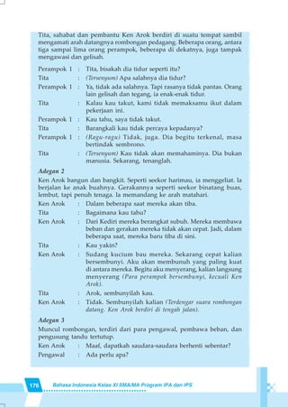 176 Bahasa Indonesia Kelas XI SMA/MA Program IPA dan IPS
Tita, sahabat dan pembantu Ken Arok berdiri di suatu tempat sambil
mengamati arah datangnya rombongan pedagang. Beberapa orang, antara
tiga sampai lima orang perampok, beberapa di dekatnya, juga tampak
mengawasi dan gelisah.
Perampok 1 : Tita, bisakah dia tidur seperti itu?
Tita : (Tersenyum) Apa salahnya dia tidur?
Perampok 1 : Ya, tidak ada salahnya. Tapi rasanya tidak pantas. Orang
lain gelisah dan tegang, ia enak-enak tidur.
Tita : Kalau kau takut, kami tidak memaksamu ikut dalam
pekerjaan ini.
Perampok 1 : Kau tahu, saya tidak takut.
Tita : Barangkali kau tidak percaya kepadanya?
Perampok 1 : (Ragu-ragu) Tidak, juga. Dia begitu terkenal, masa
bertindak sembrono.
Tita : (Tersenyum) Kau tidak akan memahaminya. Dia bukan
manusia. Sekarang, tenanglah.
Adegan 2
Ken Arok bangun dan bangkit. Seperti seekor harimau, ia menggeliat. la
berjalan ke anak buahnya. Gerakannya seperti seekor binatang buas,
lembut, tapi penuh tenaga. la memandang ke arah matahari.
Ken Arok : Dalam beberapa saat mereka akan tiba.
Tita : Bagaimana kau tahu?
Ken Arok : Dari Kediri mereka berangkat subuh. Mereka membawa
beban dan gerakan mereka tidak akan cepat. Jadi, dalam
beberapa saat, mereka baru tiba di sini.
Tita : Kau yakin?
Ken Arok : Sudang kucium bau mereka. Sekarang cepat kalian
bersembunyi. Aku akan membunuh yang paling kuat
di antara mereka. Begitu aku menyerang, kalian langsung
menyerang (Para perampok bersembunyi, kecuali Ken
Arok).
Tita : Arok, sembunyilah kau.
Ken Arok : Tidak. Sembunyilah kalian (Terdengar suara rombongan
datang. Ken Arok berdiri di tengah jalan).
Adegan 3
Muncul rombongan, terdiri dari para pengawal, pembawa beban, dan
pengusung tandu tertutup.
Ken Arok : Maaf, dapatkah saudara-saudara berhenti sebentar?
Pengawal : Ada perlu apa?
 