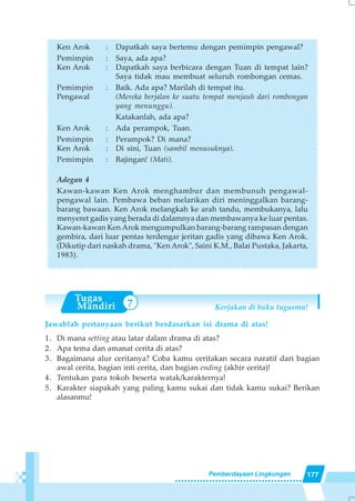 177Pemberdayaan Lingkungan
7
Ken Arok : Dapatkah saya bertemu dengan pemimpin pengawal?
Pemimpin : Saya, ada apa?
Ken Arok : Dapatkah saya berbicara dengan Tuan di tempat lain?
Saya tidak mau membuat seluruh rombongan cemas.
Pemimpin : Baik. Ada apa? Marilah di tempat itu.
Pengawal (Mereka berjalan ke suatu tempat menjauh dari rombongan
yang menunggu).
Katakanlah, ada apa?
Ken Arok : Ada perampok, Tuan.
Pemimpin : Perampok? Di mana?
Ken Arok : Di sini, Tuan (sambil menusuknya).
Pemimpin : Bajingan! (Mati).
Adegan 4
Kawan-kawan Ken Arok menghambur dan membunuh pengawal-
pengawal lain. Pembawa beban melarikan diri meninggalkan barang-
barang bawaan. Ken Arok melangkah ke arah tandu, membukanya, lalu
menyeret gadis yang berada di dalamnya dan membawanya ke luar pentas.
Kawan-kawan Ken Arok mengumpulkan barang-barang rampasan dengan
gembira, dari luar pentas terdengar jeritan gadis yang dibawa Ken Arok.
(Dikutip dari naskah drama, "Ken Arok", Saini K.M., Balai Pustaka, Jakarta,
1983).
Kerjakan di buku tugasmu!
Jawablah pertanyaan berikut berdasarkan isi drama di atas!
1. Di mana setting atau latar dalam drama di atas?
2. Apa tema dan amanat cerita di atas?
3. Bagaimana alur ceritanya? Coba kamu ceritakan secara naratif dari bagian
awal cerita, bagian inti cerita, dan bagian ending (akhir cerita)!
4. Tentukan para tokoh beserta watak/karakternya!
5. Karakter siapakah yang paling kamu sukai dan tidak kamu sukai? Berikan
alasanmu!
 