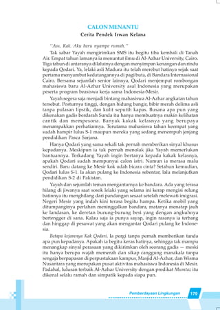 179Pemberdayaan Lingkungan
CALONMENANTU
Cerita Pendek Irwan Kelana
‘’Ass, Kak. Aku baru nyampe rumah.’’
Tak sabar Yayah mengirimkan SMS itu begitu tiba kembali di Tanah
Air. Empat tahun lamanya ia menuntut ilmu di Al-Azhar University, Cairo.
Tiga tahun di antaranya dilaluinya dengan menyimpan kenangan dan rindu
kepada Qodari. Ya, lelaki asli Madura itu telah merebut hatinya sejak saat
pertama menyambut kedatangannya di pagi buta, di Bandara Internasional
Cairo. Bersama sejumlah senior lainnya, Qodari menjemput rombongan
mahasiswa baru Al-Azhar University asal Indonesia yang merupakan
peserta program beasiswa kerja sama Indonesia-Mesir.
Yayah segera saja menjadi bintang mahasiswaAl-Azhar angkatan tahun
tersebut. Posturnya tinggi, dengan hidung bangir, bibir merah delima asli
tanpa pulasan lipstik, dan kulit seputih kapas. Busana apa pun yang
dikenakan gadis berdarah Sunda itu hanya membuatnya makin kelihatan
cantik dan mempesona. Banyak kakak kelasnya yang berupaya
menampakkan perhatiannya. Terutama mahasiswa tahun keempat yang
sudah hampir lulus S-1 maupun mereka yang sedang menempuh jenjang
pendidikan Pasca Sarjana.
Hanya Qodari yang sama sekali tak pernah memberikan sinyal khusus
kepadanya. Meskipun ia tak pernah menolak jika Yayah memerlukan
bantuannya. Terkadang Yayah ingin bertanya kepada kakak kelasnya,
apakah Qodari sudah mempunyai calon istri. Namun ia merasa malu
sendiri. Baru datang ke Mesir kok udah bicara cinta? Setahun kemudian,
Qodari lulus S-1. Ia akan pulang ke Indonesia sebentar, lalu melanjutkan
pendidikan S-2 di Pakistan.
Yayah dan sejumlah teman mengantarnya ke bandara. Ada yang terasa
hilang di jiwanya saat sosok lelaki yang selama ini kerap mengisi relung
batinnya itu menghilang dari pandangan sesaat setelah melewati imigrasi.
Negeri Mesir yang indah kini terasa begitu hampa. Ketika mobil yang
ditumpanginya perlahan meninggalkan bandara, matanya menatap jauh
ke landasan, ke deretan burung-burung besi yang dengan angkuhnya
bertengger di sana. Kalau saja ia punya sayap, ingin rasanya ia terbang
dan hinggap di pesawat yang akan mengantar Qodari pulang ke Indone-
sia.
Betapa kejamnya Kak Qodari. Ia pergi tanpa pernah memberikan tanda
apa pun kepadanya. Apakah ia begitu keras hatinya, sehingga tak mampu
menangkap sinyal perasaan yang dikirimkan oleh seorang gadis — meski
itu hanya berupa wajah memerah dan sikap canggung manakala tanpa
sengaja berpapasan di perpustakaan kampus, MasjidAl-Azhar, dan Wisma
Nusantara yang merupakan pusat aktivitas mahasiswa Indonesia di Mesir.
Padahal, lulusan terbaik Al-Azhar University dengan predikat Mumtaz itu
dikenal selalu ramah dan simpatik kepada siapa pun.
 