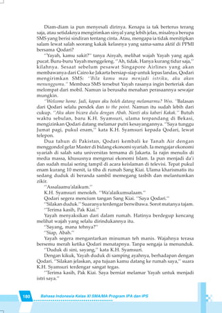 180 Bahasa Indonesia Kelas XI SMA/MA Program IPA dan IPS
Diam-diam ia pun menyesali dirinya. Kenapa ia tak berterus terang
saja, atau setidaknya mengirimkan sinyal yang lebih jelas, misalnya berupa
SMS yang berisi sindiran tentang cinta. Atau, mengapa ia tidak menitipkan
salam lewat salah seorang kakak kelasnya yang sama-sama aktif di PPMI
bersama Qodari?
‘’Yayah, kamu sakit?’’ tanya Aisyah, melihat wajah Yayah yang agak
pucat. Buru-buru Yayah menggeleng. ‘’Ah, tidak. Hanya kurang tidur saja,’’
kilahnya. Sesaat sebelum pesawat Singapore Airlines yang akan
membawanya dari Cairo ke Jakarta bersiap-siap untuk lepas landas, Qodari
mengirimkan SMS: ‘’Bila kamu mau menjadi istriku, aku akan
menunggumu.’’ Membaca SMS tersebut Yayah rasanya ingin berteriak dan
melompat dari mobil. Namun ia berusaha menahan perasaannya sewajar
mungkin.
‘’Welcome home. Jadi, kapan aku boleh datang melamarmu? Wss. ’’Balasan
dari Qodari selalu pendek dan to the point. Namun itu sudah lebih dari
cukup. ‘’Aku akan bicara dulu dengan Abah. Nanti aku kabari Kakak.’’ Butuh
waktu sebulan, baru K.H. Syamsuri, ulama terpandang di Bekasi,
mengizinkan Qodari datang melamar putri kesayangannya. ‘’Saya tunggu
Jumat pagi, pukul enam,’’ kata K.H. Syamsuri kepada Qodari, lewat
telepon.
Dua tahun di Pakistan, Qodari kembali ke Tanah Air dengan
menggondol gelar Master di bidang ekonomi syariah. Ia mengajar ekonomi
syariah di salah satu universitas ternama di Jakarta. Ia rajin menulis di
media massa, khususnya mengenai ekonomi Islam. Ia pun menjadi da’i
dan sudah mulai sering tampil di acara keislaman di televisi. Tepat pukul
enam kurang 10 menit, ia tiba di rumah Sang Kiai. Ulama kharismatis itu
sedang duduk di beranda sambil memegang tasbih dan melantumkan
zikir.
‘’Assalaamu’alaikum.’’
K.H. Syamsuri menoleh. ‘’Wa’alaikumsalaam.’’
Qodari segera mencium tangan Sang Kiai. ‘’Saya Qodari.’’
‘’Silakan duduk.’’ Suaranya terdengar berwibawa. Sorot matanya tajam.
‘’Terima kasih, Pak Kiai.’’
Yayah menyaksikan dari dalam rumah. Hatinya berdegup kencang
melihat wajah yang selalu dirindukannya itu.
‘’Sayang, mana tehnya?’’
‘’Siap, Abah.’’
Yayah segera mengantarkan minuman teh manis. Wajahnya terasa
bersemu merah ketika Qodari menatapnya. Tanpa sengaja ia menunduk.
‘’Duduk di sini, sayang,’’ kata K.H. Syamsuri.
Dengan kikuk, Yayah duduk di samping ayahnya, berhadapan dengan
Qodari. ‘’Silakan jelaskan, apa tujuan kamu datang ke rumah saya,’’ suara
K.H. Syamsuri terdengar sangat tegas.
‘’Terima kasih, Pak Kiai. Saya berniat melamar Yayah untuk menjadi
istri saya.’’
 