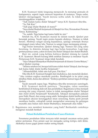 181Pemberdayaan Lingkungan
K.H. Syamsuri tidak langsung menjawab. Ia menatap pemuda di
hadapannya, seperti ingin mencari kepastian di matanya. Tanpa sadar,
Qodari mengangguk. Yayah merasa serba salah. Ia tidak berani
mendonggakkan wajahnya.
‘’Tadi malam kamu shalat Tahajud?’’ tanya K.H. Syamsuri tiba-tiba.
‘’Ya, Pak Kiai.’’
‘’Tadi pagi shalat Shubuh di mana?’’
‘’Saya shalat Shubuh berjamaah di Masjid An-Nur, Perumahan Permata
Timur, Kalimalang.’’
‘’Ya, sudah. Tiga bulan lagi kamu balik ke sini.’’
Setelah itu, K.H. Syamsuri masuk ke dalam rumah. Qodari pun
beranjak pulang. Yayah ingin protes kepada abahnya. Namun ia tidak
berani. Abahnya sangat sayang kepadanya, apalagi semenjak ibunya
meninggal enam tahun lalu. Namun ia sangat tegas memegang prinsip.
Tiga bulan kemudian, Qodari datang lagi. Namun hal yang sama
berulang. Ia diminta datang lagi tiga bulan kemudian. Lagi-lagi,
pertanyaannya sama, yakni di mana dia shalat Tahajud dan shalat Shubuh.
Hari ini, untuk yang kelima kalinya Qodari datang ke rumah
K.H. Syamsuri. Berarti kurang lebih setahun lamanya ia melamar Yayah.
Pertanyaan K.H. Syamsuri tetap tidak berubah.
‘’Saya Tahajud dilanjutkan Shubuh berjamaah di Islamic Centre Bekasi,’’
sahut Qodari mantap.
‘’Selama setahun ini, berapa kali kamu tidak shalat Tahajud, dan berapa
kali kamu tidak shalat fardhu berjamaah.’’
‘’Alhamdulillah, tidak satu kali pun, Pak Kiai.’’
Tiba-tiba K.H. Syamsuri bangkit dari duduknya, dan memeluk Qodari.
‘’Aku izinkan engkau menikahi putriku. Bimbinglah ia ke jalan yang
diridhaiAllah, dunia dan akhirat,’’bisiknya perlahan namun tegas di telinga
Qodari.
Yayah menarik napas lega. Wajahnya tiba-tiba tersenyum sumringah.
K.H. Syamsuri melirik putrinya. ‘’Sayangku, calon suamimu
berkhidmat di bidang dakwah dan pendidikan. Bagaimana ia bisa menjadi
seorang dai yang istiqamah, kalau ia tidak menegakkan shalat Tahajud
dan shalat fardhu berjamaah? Ketahuilah, Tahajud merupakan pakaian
para Nabi, Rasul, dan orang-orang saleh. Sedangkan shalat fardhu jamaah
merupakan ukuran kesungguhan iman seseorang. Kamu pasti pernah
membaca hadits, cukuplah untuk mengetahui seseorang itu golongan
munafik atau bukan dari shalat Shubuhnya, berjamaah atau tidak.’’
2. Bagaimana cara memberi komentar yang baik? Berikanlah contohnya
mengenai masalah berikut!
Petani Keluhkan Perubahan Cuaca Ekstrem
Fenomena perubahan iklim ternyata telah menjadi ancaman serius pada
sektor pertanian. Para petani saat ini mengaku sering tertipu oleh iklim.
Akibatnya kasus gagal panen makin sering terjadi.
 