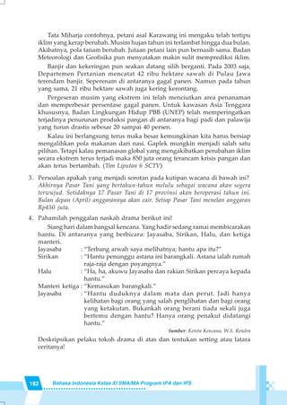 182 Bahasa Indonesia Kelas XI SMA/MA Program IPA dan IPS
Tata Miharja contohnya, petani asal Karawang ini mengaku telah tertipu
iklim yang kerap berubah. Musim hujan tahun ini terlambat hingga dua bulan.
Akibatnya, pola tanam berubah. Jutaan petani lain pun bernasib sama. Badan
Meteorologi dan Geofisika pun menyatakan makin sulit memprediksi iklim.
Banjir dan kekeringan pun seakan datang silih berganti. Pada 2003 saja,
Departemen Pertanian mencatat 42 ribu hektare sawah di Pulau Jawa
terendam banjir. Seperenam di antaranya gagal panen. Namun pada tahun
yang sama, 21 ribu hektare sawah juga kering kerontang.
Pergeseran musim yang ekstrem ini telah menciutkan area penanaman
dan memperbesar persentase gagal panen. Untuk kawasan Asia Tenggara
khususnya, Badan Lingkungan Hidup PBB (UNEP) telah memperingatkan
terjadinya penurunan produksi pangan di antaranya bagi padi dan palawija
yang turun drastis sebesar 20 sampai 40 persen.
Kalau ini berlangsung terus maka besar kemungkinan kita harus bersiap
mengalihkan pola makanan dari nasi. Gaplek mungkin menjadi salah satu
pilihan. Tetapi kalau pemanasan global yang mengakibatkan perubahan iklim
secara ekstrem terus terjadi maka 850 juta orang terancam krisis pangan dan
akan terus bertambah. (Tim Liputan 6 SCTV)
3. Persoalan apakah yang menjadi sorotan pada kutipan wacana di bawah ini?
Akhirnya Pasar Tani yang bertahun-tahun melulu sebagai wacana akan segera
terwujud. Setidaknya 17 Pasar Tani di 17 provinsi akan beroperasi tahun ini.
Bulan depan (April) anggarannya akan cair. Setiap Pasar Tani menelan anggaran
Rp450 juta.
4. Pahamilah penggalan naskah drama berikut ini!
Siang hari dalam bangsal kencana. Yang hadir sedang ramai membicarakan
hantu. Di antaranya yang berbicara: Jayasaba, Sirikan, Halu, dan ketiga
manteri.
Jayasaba : “Terbang arwah saya melihatnya; hantu apa itu?”
Sirikan : “Hantu penunggu astana ini barangkali. Astana ialah rumah
raja-raja dengan poyangnya.”
Halu : “Ha, ha, akuwu Jayasaba dan rakian Sirikan percaya kepada
hantu.”
Manteri ketiga : “Kemasukan barangkali.”
Jayasaba : “Hantu duduknya dalam mata dan perut. Jadi hanya
kelihatan bagi orang yang salah penglihatan dan bagi orang
yang ketakutan. Bukankah orang berani tiada sekali juga
bertemu dengan hantu? Hanya orang penakut didatangi
hantu.”
Sumber: Kereta Kencana, W.S. Rendra
Deskripsikan pelaku tokoh drama di atas dan tentukan setting atau latara
ceritanya!
 