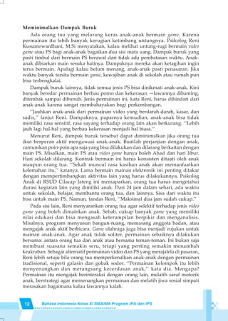 12 Bahasa Indonesia Kelas XI SMA/MA Program IPA dan IPS
Meminimalkan Dampak Buruk
Ada orang tua yang melarang keras anak-anak bermain game. Karena
permainan itu lebih banyak kerugian ketimbang untungnya. Psikolog Reni
Kusumowardhani, M.Si menyatakan, kalau melihat untung-rugi bermain video
game atau PS bagi anak-anak bagaikan dua sisi mata uang. Dampak buruk yang
pasti timbul dari bermain PS berawal dari tidak ada pembatasan waktu. Anak-
anak dibiarkan main sesuka hatinya. Dampaknya mereka akan ketagihan ingin
terus bermain. Apalagi kalau belum menang, anak-anak pasti penasaran. Jika
waktu banyak tersita bermain game, kewajiban anak di sekolah atau rumah pun
bisa terbengkalai.
Dampak buruk lainnya, tidak semua jenis PS bisa dinikmati anak-anak. Kini
banyak beredar permainan berbau porno dan kekerasan —lawannya dibanting,
ditembak sampai dibunuh. Jenis permainan ini, kata Reni, harus dihindari dari
anak-anak karena sangat membahayakan bagi perkembangan.
‘’Jauhkan anak-anak dari permainan video yang berdarah-darah, kasar, dan
sadis,’’ lanjut Reni. Dampaknya, paparnya kemudian, anak-anak bisa tidak
memiliki rasa sensitif, rasa sayang terhadap orang lain akan berkurang. ‘’Lebih
jauh lagi hal-hal yang berbau kekerasan menjadi hal biasa.’’
Menurut Reni, dampak buruk tersebut dapat diminimalkan jika orang tua
ikut berperan aktif mengawasi anak-anak. Buatlah perjanjian dengan anak,
cantumkan poin-poin apa saja yang bisa dilakukan dan dilarang berkaitan dengan
main PS. Misalkan, main PS atau video game hanya boleh Ahad dan hari libur.
Hari sekolah dilarang. Kontrak bermain ini harus konsisten ditaati oleh anak
maupun orang tua. ‘’Sekali muncul rasa kasihan anak akan memanfaatkan
kelemahan itu,’’ katanya. Lama bermain mainan elektronik ini penting ditakar
dengan mempertimbangkan aktivitas lain yang harus dilakukannya. Psikolog
Anak di RSUD Cilacap Jateng ini memaparkan, orang tua harus mengetahui
durasi kegiatan lain yang dimiliki anak. Dari 24 jam dalam sehari, ada waktu
untuk sekolah, belajar, membantu orang tua, dan lainnya. Sisa dari waktu itu
bisa untuk main PS. Namun, tandas Reni, ‘’Maksimal dua jam sudah cukup.’’
Pada sisi lain, Reni menyarankan orang tua agar selektif terhadap jenis video
game yang boleh dimainkan anak. Sebab, cukup banyak game yang memiliki
nilai edukasi dan bisa mengasah keterampilan berpikir dan menganalisis.
Misalnya, program menyusun bangun-ruang, memasang anggota badan, atau
mengajak anak aktif berbicara. Game olahraga juga bisa menjadi rujukan untuk
mainan anak-anak. Agar anak tidak soliter, permainan sebaiknya dilakukan
bersama: antara orang tua dan anak atau bersama teman-teman. Ini bukan saja
membuat suasana semakin seru, tetapi yang penting semakin menambah
keakraban. Sebagai alternatif permainan video dan PS yang merajalela di pasaran,
Reni lebih setuju bila orang tua memperkenalkan anak-anak dengan permainan
tradisional, seperti galasin dan gobak sodor. ‘’Permainan kelompok itu lebih
menyenangkan dan merangsang kecerdasan anak,’’ kata dia. Mengapa?
Permainan itu mengajak berinteraksi dengan orang lain, melatih saraf motorik
anak, berstrategi agar memenangkan permainan dan melatih jiwa sosial simpati
merasakan bagaimana kalau lawannya kalah.
 