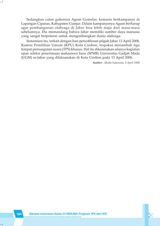 184 Bahasa Indonesia Kelas XI SMA/MA Program IPA dan IPS
Sedangkan calon gubernur Agum Gumelar, kemarin berkampanye di
Lapangan Cipanas, Kabupaten Cianjur. Dalam kampanyenya Agum berharap
agar pembangunan olahraga di Jabar bisa lebih maju dari masa-masa
sebelumnya. Dia memandang bahwa Jabar memiliki sumber daya manusia
yang sangat berpotensi untuk mengembangkan dunia olahraga.
Sementara itu, terkait dengan hari pencoblosan pilgub Jabar 13 April 2008,
Komisi Pemilihan Umum (KPU) Kota Cirebon, terpaksa menambah tiga
tempat pemungutan suara (TPS) khusus. Hal itu dikarenakan adanya kegiatan
ujian seleksi penerimaan mahasiswa baru (SPMB) Universitas Gadjah Mada
(UGM) se-Jabar yang dilaksanakan di Kota Cirebon pada 13 April 2008.
Sumber : Media Indonesia, 4 April 2008
 