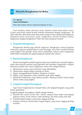 187Potensi Pertanian
A. Menulis Rangkuman Isi Buku
12.1 Menulis
Tujuan Pembelajaran:
Kamu akan mampu menulis rangkuman/ringkasan isi buku.
Usai membaca buku, biasanya kamu diminta untuk menyarikan isinya.
Uraian yang berisi intisari bacaan tersebut dinamakan dengan rangkuman. Di
akhir bab atau akhir buku pasti akan kamu jumpai suatu rangkuman/ringkasan.
Dapatkah kamu menyusun suatu rangkuman setelah membaca buku?
Bagaimana langkah-langkahnya? Mari kita ikuti pelajaran berikut!
1. PengertianRangkuman
Rangkuman disebut juga sebuah ringkasan. Rangkuman artinya kegiatan
menyusun gagasan pokok/intisari suatu karangan atau buku menjadi bentuk
yang ringkas atau pendek. Kamu harus perhatikan, bahwa suatu rangkuman
tidak boleh mengubah ide pokok (gagasan pokok) teks aslinya.
2. Manfaat Rangkuman
Karena merangkum adalah kegiatan menyusun teks/bacaan menjadi ringkas,
maka akan banyak manfaat yang diperoleh dari membaca rangkuman. Adapun
beberapa manfaat dari suatu rangkuman, antara lain sebagai berikut.
a. Menemukan secara cepat informasi yang dibutuhkan.
b Menemukan bagian-bagian penting isi buku.
c. Dapat menggambarkan keadaan mengenai isi buku.
d. Waktu yang digunakan untuk membaca jauh lebih singkat.
c. Membantu keperluan yang sifatnya praktis. Misalnya butuh intisari buku
dalam waktu yang singkat.
3. Langkah-Langkah Merangkum
Agar hasil rangkumanmu menjadi baik, ada langkah-langkah yang perlu
kamu perhatikan.
Langkah-langkah merangkum adalah sebagai berikut.
a. Bacalah teks secara cermat dan efektif, sampai kamu dapat menangkap
gagasan utama, kesan umum, sudut pandang, dan tema utama dari teks.
b. Catatlah bagian-bagian yang kamu anggap penting.
c. Tulislah informasi berdasarkan bagian-bagian yang kamu anggap penting
tersebut.
 